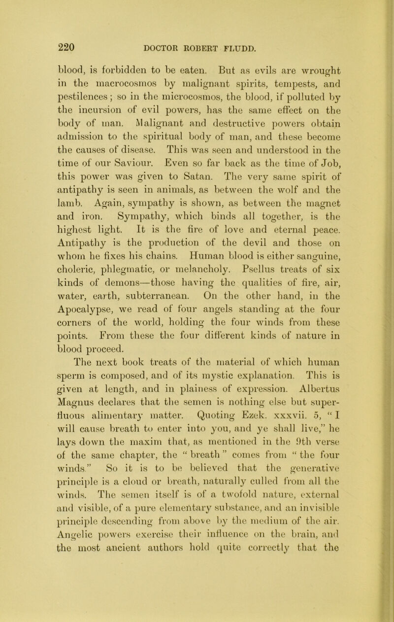 blood, is forbidden to be eaten. But as evils are wrought in the macrocosinos by malignant spirits, tempests, and pestilences; so in the microcosmos, the blood, if polluted by the incursion of evil powers, has the same effect on the body of man. Malignant and destructive powers obtain admission to the spiritual body of man, and these become the causes of disease. This was seen and understood in the time of our Saviour. Even so far back as the time of Job, this power was given to Satan. The very same spirit of antipathy is seen in animals, as between the wolf and the lamb. Again, sympathy is shown, as between the magnet and iron. Sympathy, which binds all together, is the highest light. It is the fire of love and eternal peace. Antipathy is the production of the devil and those on whom he fixes his chains. Human blood is either sanguine, choleric, phlegmatic, or melancholy. Psellus treats of six kinds of demons—those having the qualities of fire, air, water, earth, subterranean. On the other hand, in the Apocalypse, we read of four angels standing at the four corners of the world, holding the four winds from these points. From these the four different kinds of nature in blood proceed. The next book treats of the material of which human sperm is composed, and of its mystic explanation. This is given at length, and in plainess of expression. Albertus Magnus declares that tlie semen is nothing else but super- fiuous alimentaiy matter. Quoting Ezek. xxxvii. 5, ‘‘ I will cause breath to enter into you, and ye shall live,” he lays down the maxim that, as mentioned in the 9th verse of the same chapter, the breath ” conies from “ the four winds.” So it is to be believed that the generative principle is a cloud or breath, naturally culled from all the winds. The semen itself is of a twofold nature, external and visible, of a pure elementary sulrstance, and an invisible principle descending from above by the medium of the air. Angelic powers exercise their infiuence on the brain, and the most ancient authors hold quite correctly that the