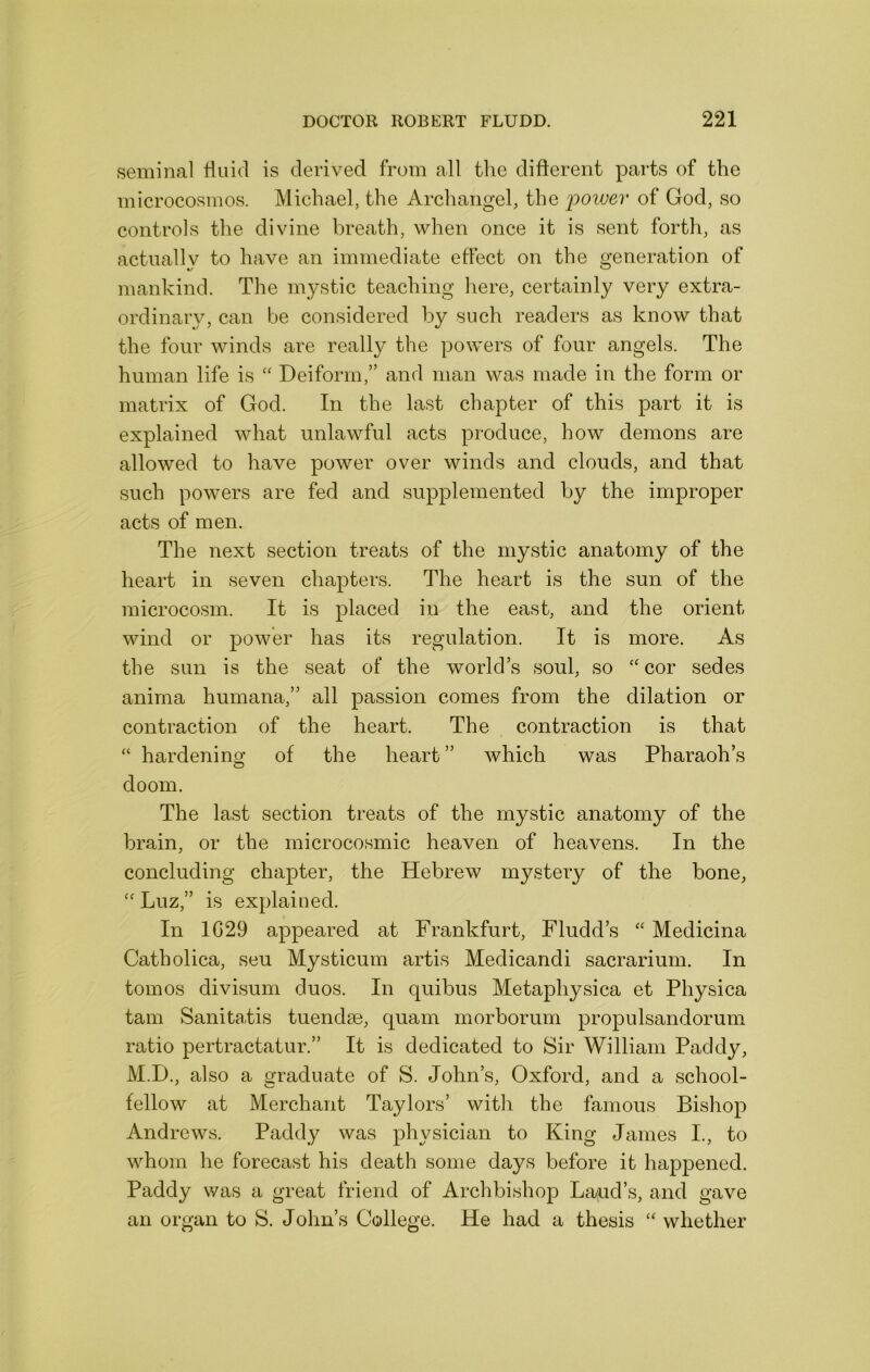seminal fluid is derived from all the different parts of the microcosmos. Michael, the Archangel, the poivev of God, so controls the divine breath, when once it is sent forth, as actuallv to have an immediate effect on the generation of mankind. The mystic teaching here, certainly very extra- ordinary, can be considered by such readers as know that the four winds are really the powers of four angels. The human life is '' Deiform,” and man was made in the form or matrix of God. In the last chapter of this part it is explained what unlawful acts produce, how demons are allowed to have power over winds and clouds, and that such powers are fed and supplemented by the improper acts of men. The next section treats of the mystic anatomy of the heart in seven chapters. The heart is the sun of the microcosm. It is placed in the east, and the orient wind or power has its regulation. It is more. As the sun is the seat of the world’s soul, so cor sedes anima humana,” all passion comes from the dilation or contraction of the heart. The contraction is that “ hardening of the heart” which was Pharaoh’s doom. The last section treats of the mystic anatomy of the brain, or the microcosmic heaven of heavens. In the concluding chapter, the Hebrew mystery of the bone, Luz,” is explained. In 1G29 appeared at Frankfurt, Fludd’s Medicina Catholica, seu Mysticum artis Medicandi sacrarium. In tomos divisum duos. In quibus Metaphysica et Physica tain Sanitabis tuendse, quam morborum propulsandorum ratio pertractatur.” It is dedicated to Sir William Paddy, M.D., also a graduate of S. John’s, Oxford, and a school- fellow at Merchant Taylors’ with the famous Bishop Andrews. Paddy was physician to King James I., to whom he forecast his death some days before it happened. Paddy was a great friend of Archbishop La^ud’s, and gave an organ to S. Jolin’s College. He had a thesis whether