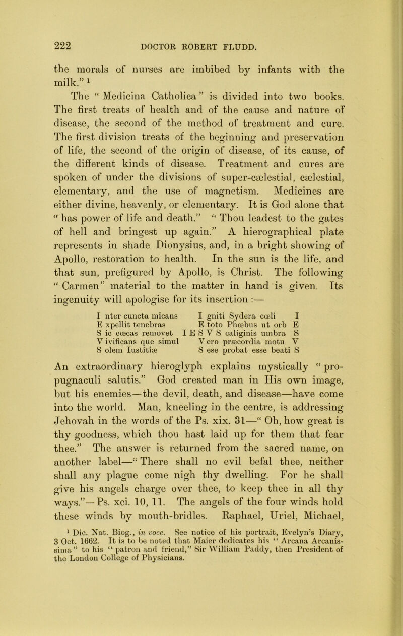 the morals of nurses are imbibed by infants with the milk. 1 The “ Medicina Catholica ” is divided into two books. The first treats of health and of the cause and nature of disease, the second of the method of treatment and cure. The first division treats of the beginning and preservation of life, the second of the origin of disease, of its cause, of the different kinds of disease. Treatment and cures are spoken of under the divisions of super-cselestial, caelestial, elementary, and the use of magnetism. Medicines are either divine, heavenly, or elementary. It is God alone that ‘‘ has power of life and death. “ Thou leadest to the gates of hell and bringest up again. A hierographical plate represents in shade Dionysius, and, in a bright showing of Apollo, restoration to health. In the sun is the life, and that sun, prefigured by Apollo, is Christ. The following Carmen material to the matter in hand is given. Its ingenuity will apologise for its insertion :— 1 nter cuncta micans I gniti Sydera cceli I p] xpellit tenebras E toto Phoebus ut orb E S ic ooecas reinovet I E S V S caligiiiis umbra S V ivificans que simul V ero praecordia motu V S olem lustitise S ese probat esse beati S An extraordinary hieroglyph explains mystically pro- pugnaculi salutis. God created man in His own image, but his enemies—the devil, death, and disease—have come into the world. Man, kneeling in the centre, is addressing Jehovah in the words of the Ps. xix. 31—“ Oh, how great is thy goodness, which thou hast laid up for them that fear thee. The answer is returned from the sacred name, on another label—There shall no evil befal thee, neither shall any plague come nigh thy dwelling. For he shall give his angels charge over thee, to keep thee in all thy ways.—Ps. xci. 10, II. The angels of the four winds hold these winds by mouth-bridles. Raphael, Uriel, Michael, ^ Die. Nat. Biog., in voce. See notice of his portrait, Evelyn’s Diary, 3 Oct. 1662. It is to be noted that Maier dedicates his “ Arcana Arcanis- sima” to his “ patron and friend,” Sir William Paddy, then President of the Loudon College of Physicians.