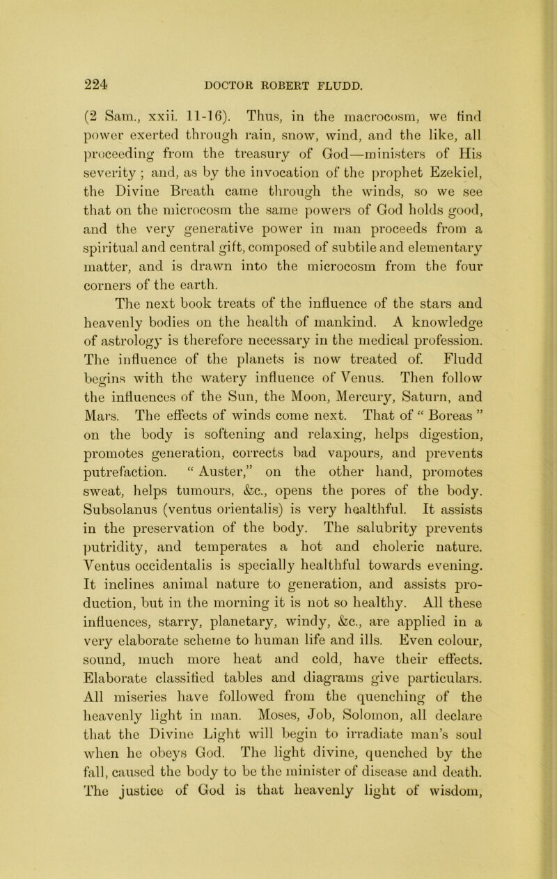 (2 Sam., xxii. 11-16). Thus, in the macrocosm, we find power exerted through rain, snow, wind, and the like, all proceeding from the treasury of God—ministers of His severity ; and, as by the invocation of the prophet Ezekiel, the Divine Breath came through the winds, so we see that on the microcosm the same powers of God holds good, and the very generative power in man proceeds from a spiritual and central gift, composed of subtile and elementary matter, and is drawn into the microcosm from the four corners of the earth. The next book treats of the influence of the stars and heavenly bodies on the health of mankind. A knowledge of astrology is therefore necessary in the medical profession. The influence of the planets is now treated of Fludd begins with the watery influence of Venus. Then follow the influences of the Sun, the Moon, Mercury, Saturn, and Mars. The effects of winds come next. That of “ Boreas ” on the body is softening and relaxing, helps digestion, promotes generation, corrects bad vapours, and prevents putrefaction. '' Auster,” on the other hand, promotes sweat, helps tumours, &c., opens the pores of the body. Subsolanus (ventus oiientalis) is very healthful. It assists in the preservation of the body. The salubrity prevents ]3utridity, and temperates a hot and choleric nature. Ventus occidentalis is specially healthful towards evening. It inclines animal nature to generation, and assists pro- duction, but in the morning it is not so healthy. All these influences, starry, planetary, windy, &c., are applied in a very elaborate scheme to human life and ills. Even colour, sound, much more heat and cold, have their effects. Elaborate classified tables and diagrams give particulars. All miseries have followed from the quenching of the heavenly light in man. Moses, Job, Solomon, all declare that the Divine Light will begin to irradiate man’s soul when he obeys God. The light divine, quenched by the fall, caused the body to be the minister of disease and death. The justice of God is that heavenly light of wisdom,