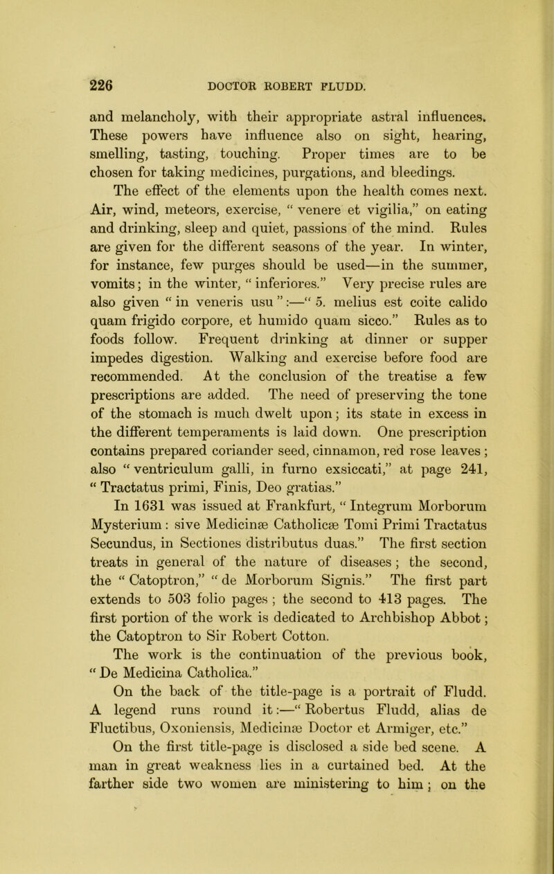 and melancholy, with their appropriate astral influences. These powers have influence also on sight, hearing, smelling, tasting, touching. Proper times are to be chosen for taking medicines, purgations, and bleedings. The effect of the elements upon the health comes next. Air, wind, meteors, exercise, ‘‘ venere et vigilia,” on eating and drinking, sleep and quiet, passions of the mind. Rules are given for the different seasons of the year. In winter, for instance, few purges should be used—in the summer, vomits; in the winter, “ inferiores.” Very precise rules are also given “ in veneris usu ”:—“ 5. melius est coite calido quam frigido corpore, et humido quam sicco.” Rules as to foods follow. Frequent drinking at dinner or supper impedes digestion. Walking and exercise before food are recommended. At the conclusion of the treatise a few prescriptions are added. The need of preserving the tone of the stomach is much dwelt upon; its state in excess in the different temperaments is laid down. One prescription contains prepared coriander seed, cinnamon, red rose leaves ; also “ ventriculum galli, in furno exsiccati,” at page 241, “ Tractatus primi. Finis, Deo gratias.” In 1631 was issued at Frankfurt, “ Integrum Morborum Mysterium : sive Medicinge Catholicse Tomi Primi Tractatus Secundus, in Sectiones distributus duas.” The first section treats in general of the nature of diseases; the second, the “ Catoptron,” “ de Morborum Signis.” The first part extends to 503 folio pages ; the second to 413 pages. The first portion of the work is dedicated to Archbishop Abbot; the Catoptron to Sir Robert Cotton. The work is the continuation of the previous book, “ De Medicina Catholica.” On the back of the title-page is a portrait of Fludd. A legend runs round it:—“ Robertus Fludd, alias de Fluctibus, Oxoniensis, Medicinse Doctor et Armiger, etc.” On the first title-page is disclosed a side bed scene. A man in great weakness lies in a curtained bed. At the farther side two women are ministering to him ; on the