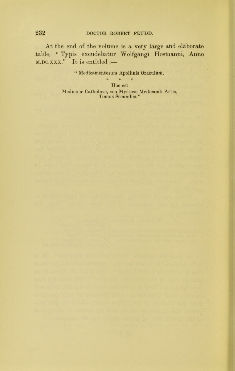 At the end of the volume is a very large and elaborate table, “ Typis excudebatur Wolfgang! Hosmanni, Anno M.DC.XXX.” It is entitled :— “ Medicamentosuin Apollinis Oraculum. * * * Hoc est Medicinae Catholicse, seu Mysticsc Medicandi Artis, Tomus Secundus.”