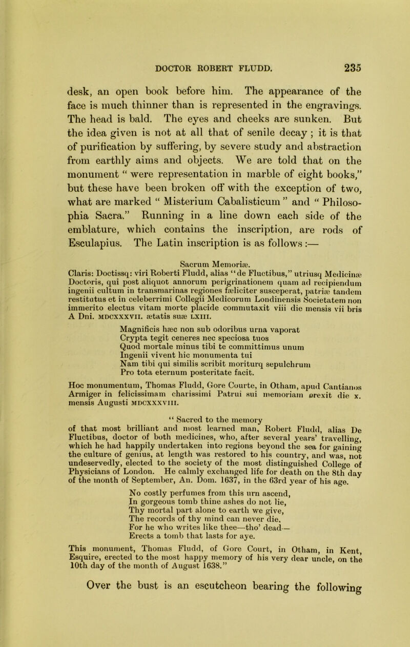 desk, an open book before him. The appearance of the face is much thinner than is represented in the engravings. The head is bald. The eyes and cheeks are sunken. But the idea given is not at all that of senile decay; it is that of purification by suffering, by severe study and abstraction from earthly aims and objects. We are told that on the monument “ were representation in marble of eight books,” but these have been broken off with the exception of two, what are marked “ Misterium Cabalisticum ” and “ Philoso- phia Sacra.” Running in a line down each side of the emblature, which contains the inscription, are rods of Esculapius. The Latin inscription is as follows :— Sacrum Memoriae. Claris: Doctissq: viri Roberti Fludd, alias “de Fluctibus,” utriusq Medicinae Doctoris, qui post aliquot annorum perigrinationem quam ad recipiendum ingenii cultum in transmarinas regiones faeliciter susceperat, patriae tandem restitutus et in celeberrimi Collegii Medicorum Londinensis Societatem non immerito electus vitam morte placide commutaxit viii die mensis vii bris A Dni. MDCXXXVii. aetatis suae lxiii. Magnificis haec non sub odoribus urna vaporat Crypta tegit ceneres nec speciosa tuos Quod mortale minus tibi te committimus unum Ingenii vivent hie monumenta tui Nam tibi qui similis scribit moriturq sepulchrum Pro tota eternum posteritate facit. Hoc monumentum, Thomas Fludd, Gore Courte, in Otham, apud Cantianos Armiger in felicissimam charissimi Patrui sui memoriam erexit die x. mensis Augusti mdcxxxviii. “ Sacred to the memory of that most brilliant and most learned man, Robert Fludd, alias De Fluctibus, doctor of both medicines, who, after several years’ travelling, which he had happily undertaken into regions beyond the sea for gaining the culture of genius, at length was restored to his country, and was, not undeservedly, elected to the society of the most distinguished College of Physicians of London. He calmly exclianged life for death on the 8th day of the month of September, An. Dom. 1637, in the 63rd year of his age. No costly perfumes from this urn ascend, In gorgeous tomb thine ashes do not lie, Thy mortal part alone to earth we give, The records of thy mind can never die. For he who writes like thee—tho’ dead— Erects a tomb that lasts for aye. This monument, Thomas Fludd, of Gore Court, in Otham, in Kent Esquire, erected to the most happy memory of his very dear uncle on the 10th day of the month of August 1638.” ’ Over the bust is an escutcheon bearing the following