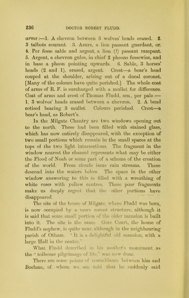 arms ;—1. A chevron between 3 wolves’ heads erased. 2. 3 talbots courant. 3. Azure, a lion passant guardant, or. 4. Per fesse sable and argent, a lion (?) passant rampant. 5. Argent, a chevron gules, in chief 2 pheons fessewise, and in base a pheon pointing upwards. 6. Sable, 3 horses’ heads (2 and 1), erased, argent. Crest—a bear’s head couped at the shoulder, arising out of a ducal coronet. [Many of the colours have quite perished.] The whole coat of arms of R F. is surcharged with a mullet for difference. Coat of arms and crest of Thomas Fludd, sen., per pale :— 1. 3 wolves’ heads erased between a chevron. 2. A bend cotised bearing 3 mullet. Colours perished. Crest—a bear’s head, as Robert’s. In the Milgate Chantry are two windows opening out to the north. These had been filled with stained glass, which has now entirely disappeared, with the exception of two small portions which remain in the small spaces at the tops of the two light intersections. The fragment in the window nearest the chancel represents what may be either the Flood of Noah or some part of a scheme of the creation of the world. From clouds issue rain streams. These descend into the waters below. The space in the other window answering to this is filled with a wreathing of white roses with yellow centres. These poor fragments make us deeply regret that the other portions have disappeared. The site of the house of Milgate, where Fludd was born, is now occupied by a more recent structui'e, although it is said that some small portion of the older mansion is built into it. The site is the same. Gore Court, the house of Fludd’s nephew, is quite near, although in the neighbouring parish of Otham. It is a deliglitfnl old mansion, with a laro-e Hall in the centre.” What Fludd descilbed in liis iiiotlier’s monument as the toilsome pilgrimage of life,” was now done. There are some i»oints of resemblance between him and Boehmc, of whom we arc told that he suddenly said