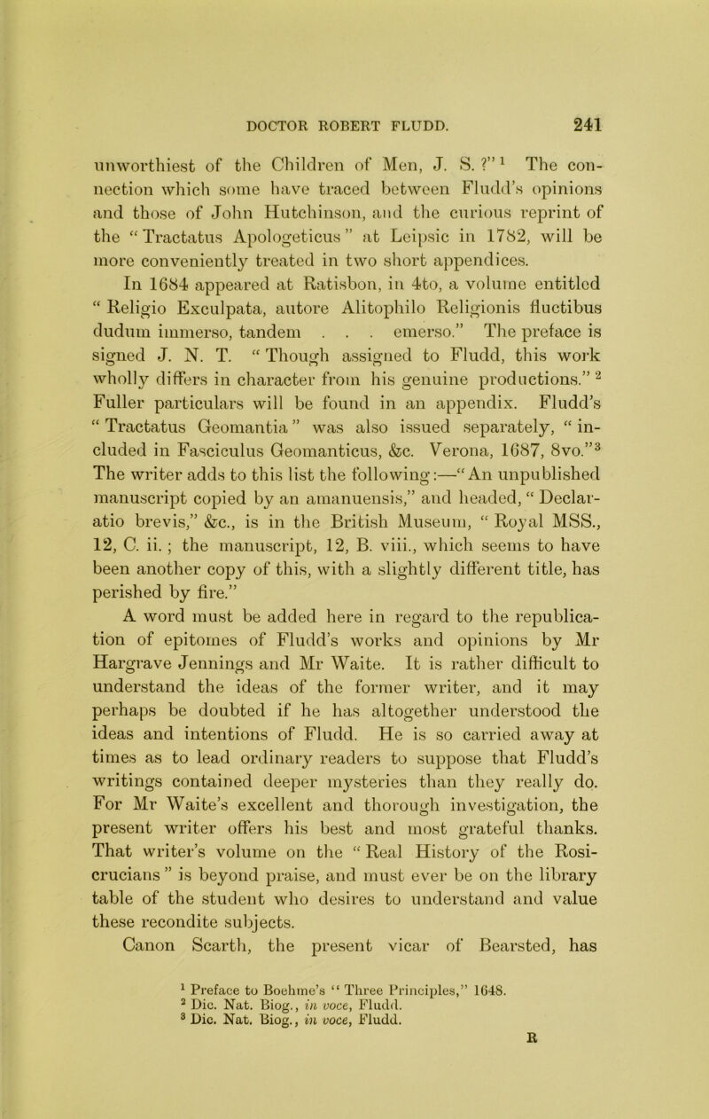 imworthiest of tlie Children of Men, J. S. ?” ^ The con- nection which some have traced between Fludd’s opinions and those of Jolin Hutchinson, and the curious reprint of the “ Tractatus Apologeticus ” at Leipsic in 1782, will be more conveniently treated in two short appendices. In 1684 appeared at Ratisbon, in 4to, a volume entitled “ Religio Exculpata, autore Alitophilo Religionis Huctibus dudum immerso, tandem . . . emerso.” Tlie preface is signed J. N. T. Though assigned to Fludd, this work wholly differs in character from his genuine productions.” ^ Fuller particulars will be found in an appendix. Fludd’s “ Tractatus Geomantia ” was also issued separately, “ in- cluded in Fasciculus Geomanticus, &c. Verona, 1687, 8vo.”^ The writer adds to this list the following:—‘'An unpublished manuscript copied by an amanuensis,” and headed, “ Declar- atio brevis,” &c., is in the British Museum, “ Royal MSS., 12, C. ii. ; the manuscript, 12, B. viii., which seems to have been another copy of this, with a slightly different title, has perished by fire.” A word must be added here in regard to the republica- tion of epitomes of Fludd’s works and opinions by Mr Hargrave Jennings and Mr Waite. It is rather difficult to understand the ideas of the former writer, and it may perhaps be doubted if he has altogether understood the ideas and intentions of Fludd. He is so carried away at times as to lead ordinary readers to suppose that Fludd’s writings contained deeper mysteries than they really do. For Mr Waite’s excellent and thorough investigation, the present writer offers his best and most grateful thanks. That writer’s volume on the “ Real History of the Rosi- crucians ” is beyond praise, and must ever be on the library table of the student who desires to understand and value these recondite subjects. Canon Scarth, the present vicar of Bearsted, has ^ Preface to Boehine’s “ Three Principles,” 1648. * Die. Nat. Biog., in voce, Fludd. ^ Die. Nat. Biog., in voce, Fludd. R