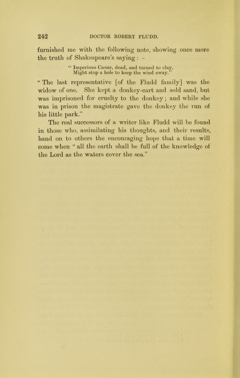 furnished me with the following note, showing once more the truth of Shakespeare’s saying : - “ Imperious Caesar, dead, and turned to clay, Might stop a hole to keep the wind away,” The last representative [of the Fludd family] was the widow of one. She kept a donkey-cart and sold sand, but was imprisoned for cruelty to the donkey ; and while she was in prison the magistrate gave the donkey the run of his little park.” The real successors of a writer like Fludd will be found in those who, assimilating his thoughts, and their results, hand on to others the encouraging hope that a time will come when “ all the earth shall be full of the knowledge of the Lord as the waters cover the sea.”