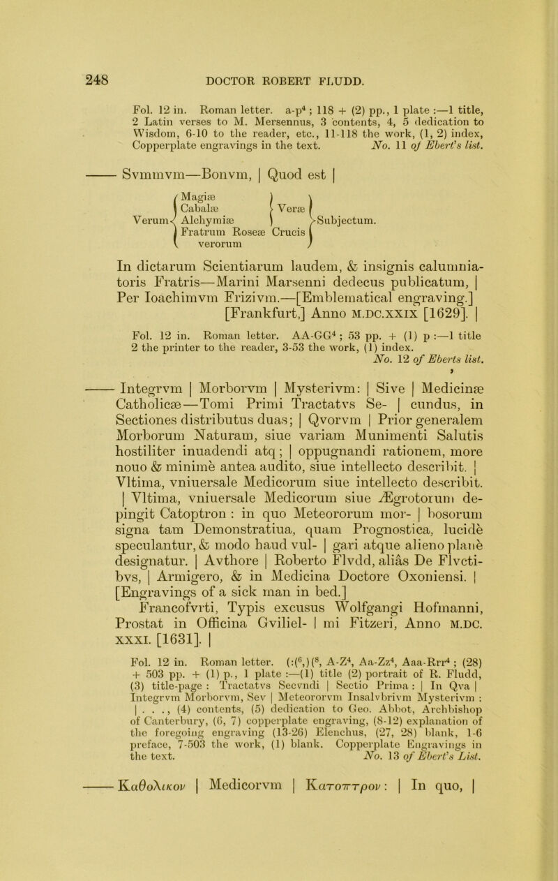 Fol. 12 in. Roman letter, a-p^ ; 118 + (2) pp., 1 plate :—1 title, 2 Latin verses to M. Mersennus, 3 contents, 4, 5 dedication to Wisdom, 6-10 to the reader, etc., 11-118 the work, (1, 2) index. Copperplate engravings in the text. No. 11 oy Ebert's list. - Svmmvm—Bonvm, | Quod est | {Magise 1 \ Cabalse > Verse f Alchymise ) VSubjectum. Fratrum Rosese Crucis i verorum / In dictarum Scientiarum laudem, & insignis caluiimia- toris Fratris—Marini Marsenni dedecus publicatum, | Per loachimvin Frizivm.—[Emblematical engraving.] [Frankfurt,] Anno m.dc.xxix [1629]. | Fol. 12 in. Roman letter. AA-GG‘^; 53 pp. + (1) p :—1 title 2 the printer to the reader, 3-53 the work, (1) index. No. VI of Eberts list, > Integrvm | Morborvm | Mysterivm: | Sive | Medicime Catholicse—Tomi Primi Tractatvs Se- | cundus, in Sectiones distributus duas; | Qvorvm 1 Prior generalem Morborum Naturam, sine variam Munimenti Salutis hostiliter inuadendi atq; | oppugnandi rationem, more nouo & minime antea audito, siue intellecto describit. | Vltima, vniuersale Medicorum siue intellecto describit. I Vltima, vniuersale Medicorum sine ^Egrotorum de- pingit Catoptron : in quo Meteororum mor- | bosorum signa tarn Demonstratiua, quam Prognostica, lucide speculantur, & modo baud vul- | gari atque alieno plane designatur. | Avthore | Roberto Flvdd, alias De Flvcti- bvs, I Armigero, & in Medicina Doctore Oxoniensi. | [Engravings of a sick man in bed.] Francofvrti, Typis excusus Wolfgangi Hofmanni, Prostat in Officina Gviliel- | mi Fitzeri, Anno M.DC. XXXI. [1631]. I Fol. 12 in. Roman letter. A-Z^, Aa-Zz^, Aaa-Rrr*; (28) -f- 503 pp. -f (1) p., 1 plate :—(1) title (2) portrait of R. Fludd, (3) title-page : Tiactatvs Seevndi | Sectio Prima : | In Qva | Integrvm Morborvm, Sev | Meteororvm Insalvbrivm Mysterivm ; I . . ., (4) contents, (5) dedication to Geo. Abbot, Archbishop of Cantcrbnry, (6, 7) copperplate engraving, (8-12) explanation of the foregoing engraving (13-26) Klenchus, (27, 28) blank, 1-6 preface, 7-503 the work, (1) blank. Copperplate Engravings in the text. No. of Ebert's List. KadoXf/cor | Medicorvm | KaroTrrpor: | In quo, |