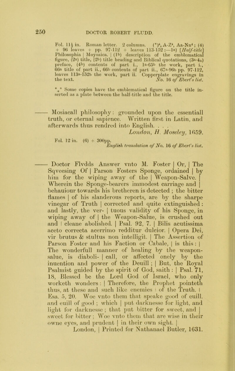 Fol. 114 in. Roman letter. 2 columns. (*)•*, A-Z*, Aa-Nn^; (4) + 90 leaves + pp. 97-112 + leaves 113-152:—la) [Half-title'] Philosophia | Moysaica. | (lb) description of the emblematical figure, (2a) title, ^2b) title heading and Biblical quotations, (3a-4a) preface, (4b) contents of part i., la-65b the work, part i., 66a title of part ii., 66b contents of part ii., 67^-96b pp. 97-112, leaves 113a-152b the work, part ii. Copperplate engravings in the text. No. 16 0/ Ebert'.s lUt. *** Some copies have the emblematical figure on the title in- serted as a plate between the half-title and the title. Mosiacall philosophy : grounded upon tlie essentiall truth, or eternal sapience. Written first in Latin, and afterwards thus rendred into English. . . . London, H. Moseley, 1659. Fob 12 in. (6) + 300pp. English translation of No. 16 of Ebert's list. - Doctor Flvdds Answer vnto M. Foster | Or, | The Sqveesing Of | Parson Fosters Sponge, ordained | by him for the wiping away of the | Weapon-Salve. | Wherein the Sponge-bearers immodest carriage and j behauiour towards his bretheren is detected ; the bitter flames | of his slanderous reports, are by the sharpe vinegar of Truth | corrected and quite extinguished : and lastly, the ver- | tuous validity of his Sponge, in wiping away of | the Weapon-Salue, is crushed out and I cleane abolished. | Psal. 92, 7. | Bilis acutissima aceto correcta acerrimo redditur dulcior. | Opera Dei, vir brutus & stultus non intelligit. | The Assertion of Parson Foster and his Faction or Cabale, | is this : [ The wonderfull manner of healing by the weapon- salue, is diaboli- | call, or affected onely by the inuention and power of the Deuill ; | But, the Royal Psalmist guided by the spirit of God, saith : | Psal. 71, 18, Blessed be the Lord God of Israel, who only worketh wonders : 1 Therefore, the Prophet pointeth thus, at these and such like enemies i of the Truth. I Ksa. 5, 20. Woe vnto them that speake good of euill. and euill of good ; which | })ut darknesse for light, and light for darknesse ; that put bitter for sweet, and | sweet for bitter ; Woe vnto them that are wise in their owne e}^es, and pmdent | in their own sight. | London, | Printed for Nathanael Butler, 1631.