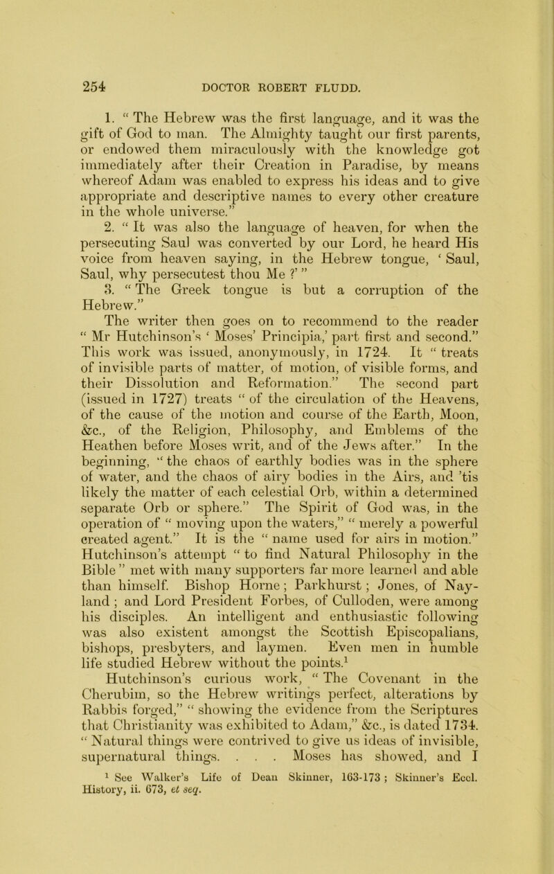 1. The Hebrew was the first lanscuaofe, and it was the gift of God to man. The Almighty taught our first parents, or endowed them miraculously with the knowledge got immediately after their Creation in Paradise, by means whereof Adam was enabled to express his ideas and to give appropriate and descriptive names to every other creature in the whole universe.” 2. It was also the language of heaven, for when the persecuting Saul was converted by our Lord, he heard His voice from heaven saying, in the Hebrew tongue, ‘ Saul, Saul, why persecutest thou Me V ” o. ‘‘ The Greek tongue is but a corruption of the Hebrew.” The writer then goes on to recommend to the reader “ Mr Hutchinson’s ‘ Moses’ Principia,’ part first and second.” This work was issued, anonymously, in 1724. It ‘‘ treats of invisible parts of matter, of motion, of visible forms, and their Dissolution and Reformation.” The second part (issued in 1727) treats “ of the circulation of the Heavens, of the cause of the motion and course of the Earth, Moon, &c., of the Religion, Philosophy, and Emblems of the Heathen before Moses writ, and of the Jews after.” In the beginning, the chaos of earthly bodies was in the sphere of water, and the chaos of airy bodies in the Airs, and ’tis likely the matter of each celestial Orb, within a determined separate Orb or sphere.” The Spirit of God was, in the operation of ‘‘ moving upon the waters,” '' merely a powerful created accent.” It is the “ name used for airs in motion.” Hutchinson’s attempt “ to find Natural Philosophy in the Bible ” met with many supporters far more learned and able than himself. Bishop Horne; Parkhurst; Jones, of Nay- land ; and Lord President Forbes, of Culloden, were among his disciples. An intelligent and enthusiastic following was also existent amongst the Scottish Episcopalians, bishops, presbyters, and laymen. Even men in humble life studied Hebrew without the points.^ Hutchinson’s curious work, ‘‘ The Covenant in the Cherubim, so the Hebrew writings perfect, alterations by Rabbis forged,” “ showing the evidence from the Scriptures that Christianity was exhibited to Adam,” &c., is dated 1734. “ Natural things were contrived to give us ideas of invisible, supernatural things. . . . Moses has showed, and I ^ See Walker’s Life of Dean Skinner, 163-173 ; Skinner’s Eccl. History, ii. 673, et seq.