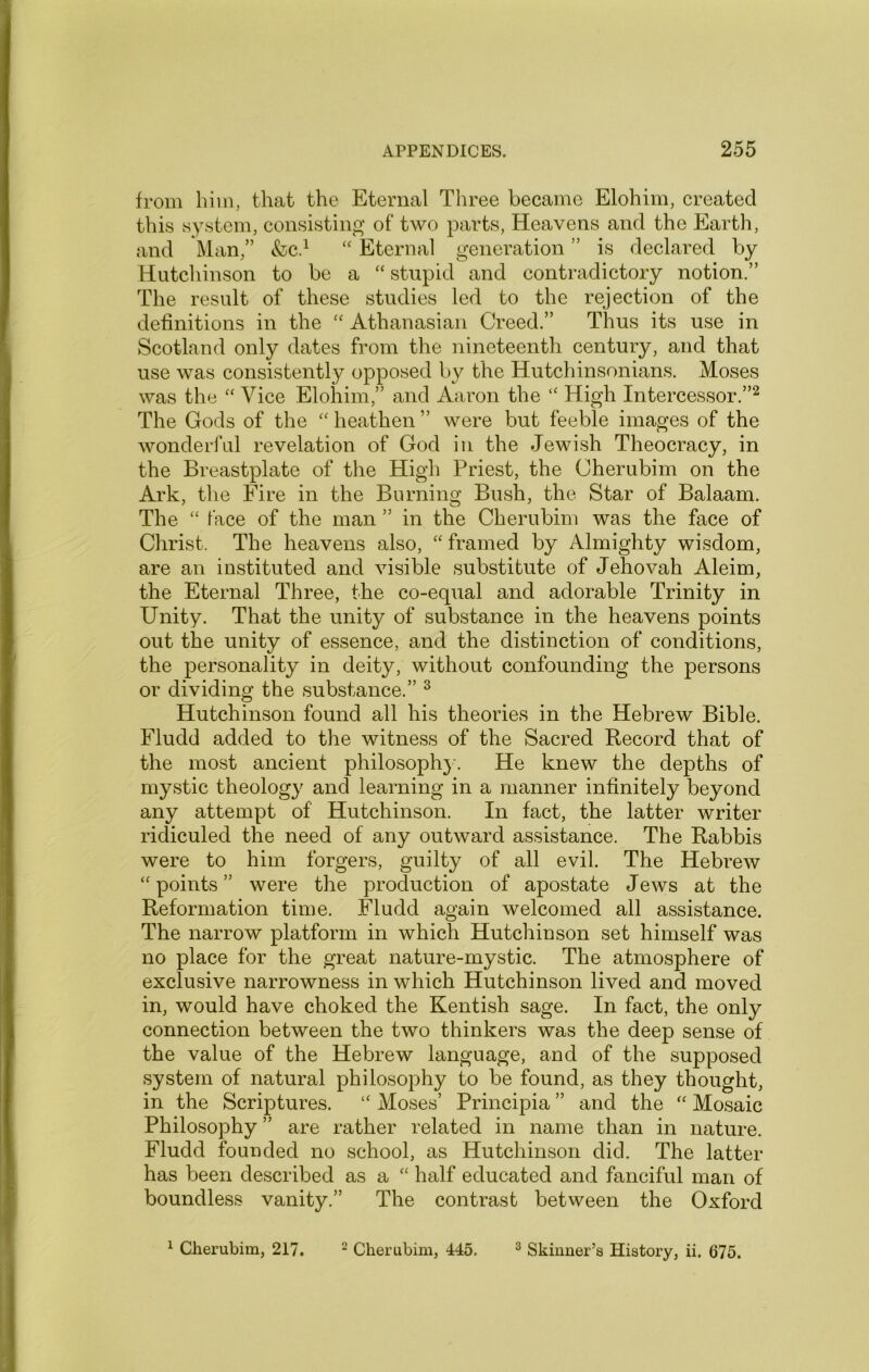 from him, that the Eternal Three became Elohim, created this system, consisting of two parts, Heavens and the Earth, and Man,” &cd Eternal generation ” is declared by Hutchinson to be a “ stupid and contradictory notion.” The result of these studies led to the rejection of the definitions in the Athanasian Creed.” Thus its use in Scotland only dates from the nineteenth century, and that use was consistently opposed by the Hutchinsonians. Moses was the Vice Eloliim,” and Aaron the “ High Intercessor.”^ The Gods of the '' heathen ” were but feeble images of the wonderful revelation of God in the Jewish Theocracy, in the Breastplate of the High Priest, the Cherubim on the Ark, the Fire in the Burning Bush, the Star of Balaam. The “ face of the man ” in the Cherubim was the face of Christ. The heavens also, framed by Almighty wisdom, are an instituted and visible substitute of Jehovah Aleim, the Eternal Three, the co-equal and adorable Trinity in Unity. That the unity of substance in the heavens points out the unity of essence, and the distinction of conditions, the personality in deity, without confounding the persons or dividing the substance.” ^ Hutchinson found all his theories in the Hebrew Bible. Fludd added to the witness of the Sacred Record that of the most ancient philosophy. He knew the depths of mystic theology and learning in a manner infinitely beyond any attempt of Hutchinson. In fact, the latter writer ridiculed the need of any outward assistance. The Rabbis were to him forgers, guilty of all evil. The Hebrew “points” were the production of apostate Jews at the Reformation time. Fludd again welcomed all assistance. The narrow platform in which Hutchinson set himself was no place for the great nature-mystic. The atmosphere of exclusive narrowness in which Hutchinson lived and moved in, would have choked the Kentish sage. In fact, the only connection between the two thinkers was the deep sense of the value of the Hebrew language, and of the supposed system of natural philosophy to be found, as they thought, in the Scriptures. “ Moses’ Principia ” and the “ Mosaic Philosophy ” are rather related in name than in nature. Fludd founded no school, as Hutchinson did. The latter has been described as a “ half educated and fanciful man of boundless vanity.” The contrast between the Oxford ^ CJierubim, 217. ^ Cherubim, 445. ^ Skinner’s History, ii. 675.