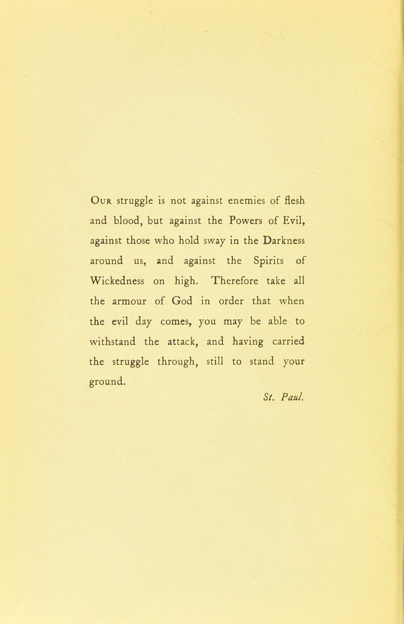 Our struggle is not against enemies of flesh and blood, but against the Powers of Evil, against those who hold sway in the Darkness around us, and against the Spirits of Wickedness on high. Therefore take all the armour of God in order that when the evil day comes, you may be able to withstand the attack, and having carried the struggle through, still to stand your ground. St. Paul.