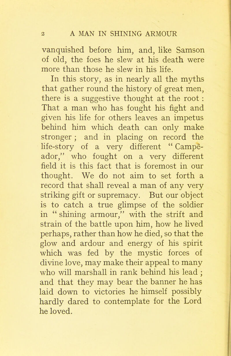 vanquished before him, and, like Samson of old, the foes he slew at his death were more than those he slew in his life. In this story, as in nearly all the myths that gather round the history of great men, there is a suggestive thought at the root: That a man who has fought his fight and given his life for others leaves an impetus behind him which death can only make stronger ; and in placing on record the life-story of a very different “ Campe- ador,” who fought on a very different field it is this fact that is foremost in our thought. We do not aim to set forth a record that shall reveal a man of any very striking gift or supremacy. But our object is to catch a true glimpse of the soldier in “ shining armour,” with the strift and strain of the battle upon him, how he lived perhaps, rather than how he died, so that the glow and ardour and energy of his spirit which was fed by the mystic forces of divine love, may make their appeal to many who will marshall in rank behind his lead ; and that they may bear the banner he has laid down to victories he himself possibly hardly dared to contemplate for the Lord he loved.