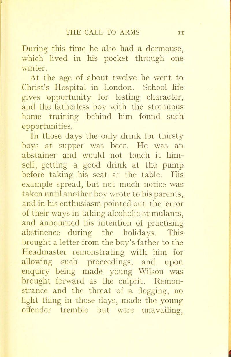 During this time he also had a dormouse, which lived in his pocket through one winter. At the age of about twelve he went to Christ’s Hospital in London. School life gives opportunity for testing character, and the fatherless boy with the strenuous home training behind him found such opportunities. In those days the only drink for thirsty boys at supper was beer. He was an abstainer and would not touch it him- self, getting a good drink at the pump before taking his seat at the table. His example spread, but not much notice was taken until another boy wrote to his parents, and in his enthusiasm pointed out the error of their ways in taking alcoholic stimulants, and announced his intention of practising abstinence during the holidays. This brought a letter from the boy’s father to the Headmaster remonstrating with him for allowing such proceedings, and upon enquiry being made young Wilson was brought forward as the culprit. Remon- strance and the threat of a flogging, no light thing in those days, made the young offender tremble but were unavailing,