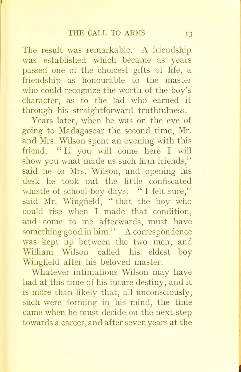 The result was remarkable. A friendship was established which became as years passed one of the choicest gifts of life, a friendship as honourable to the master who could recognize the worth of the boy’s character, as to the lad who earned it through his straightforward truthfulness. Years later, when he was on the eve of going to Madagascar the second time, Mr. and Mrs. Wilson spent an evening with this friend. “ If you will come here I will show you what made us such firm friends,” said he to Mrs. Wilson, and opening his desk he took out the little confiscated whistle of school-boy days. “ I felt sure,” said Mr. Wingfield, “ that the boy who could rise when I made that condition, and come to me afterwards, must have something good in him.” A correspondence was kept up between the two men, and William Wilson called his eldest boy Wingfield after his beloved master. Whatever intimations Wilson may have had at this time of his future destiny, and it is more than likely that, all unconsciously, such were forming in his mind, the time came when he must decide on the next step towards a career, and after seven years at the