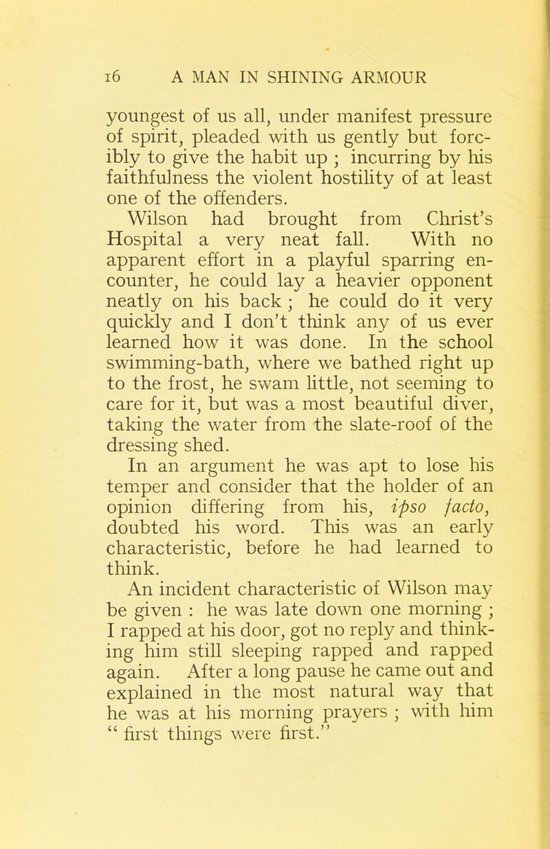 youngest of us all, under manifest pressure of spirit, pleaded with us gently but forc- ibly to give the habit up ; incurring by his faithfulness the violent hostility of at least one of the offenders. Wilson had brought from Christ’s Hospital a very neat fall. With no apparent effort in a playful sparring en- counter, he could lay a heavier opponent neatly on his back ; he could do it very quickly and I don’t think any of us ever learned how it was done. In the school swimming-bath, where we bathed right up to the frost, he swam little, not seeming to care for it, but was a most beautiful diver, taking the water from the slate-roof of the dressing shed. In an argument he was apt to lose his temper and consider that the holder of an opinion differing from his, ipso facto, doubted his word. This was an early characteristic, before he had learned to think. An incident characteristic of Wilson may be given : he was late down one morning ; I rapped at his door, got no reply and think- ing him still sleeping rapped and rapped again. After a long pause he came out and explained in the most natural way that he was at his morning prayers ; with him “ first things were first.”