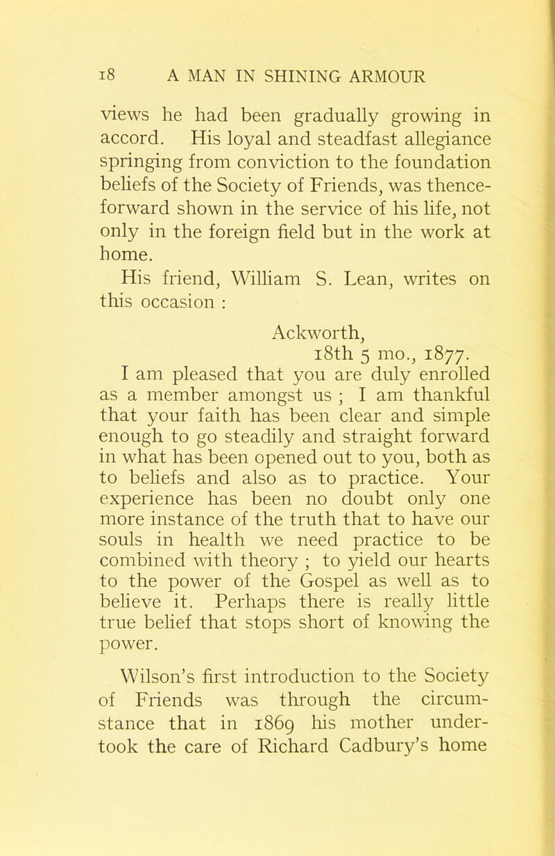 views he had been gradually growing in accord. His loyal and steadfast allegiance springing from conviction to the foundation beliefs of the Society of Friends, was thence- forward shown in the service of his life, not only in the foreign field but in the work at home. His friend, William S. Lean, writes on this occasion : Ackworth, 18th 5 mo., 1877. I am pleased that you are duly enrolled as a member amongst us ; I am thankful that your faith has been clear and simple enough to go steadily and straight forward in what has been opened out to you, both as to beliefs and also as to practice. Your experience has been no doubt only one more instance of the truth that to have our souls in health we need practice to be combined with theory ; to yield our hearts to the power of the Gospel as well as to believe it. Perhaps there is really little true belief that stops short of knowing the power. Wilson’s first introduction to the Society of Friends was through the circum- stance that in 1869 his mother under- took the care of Richard Cadbuiy’s home