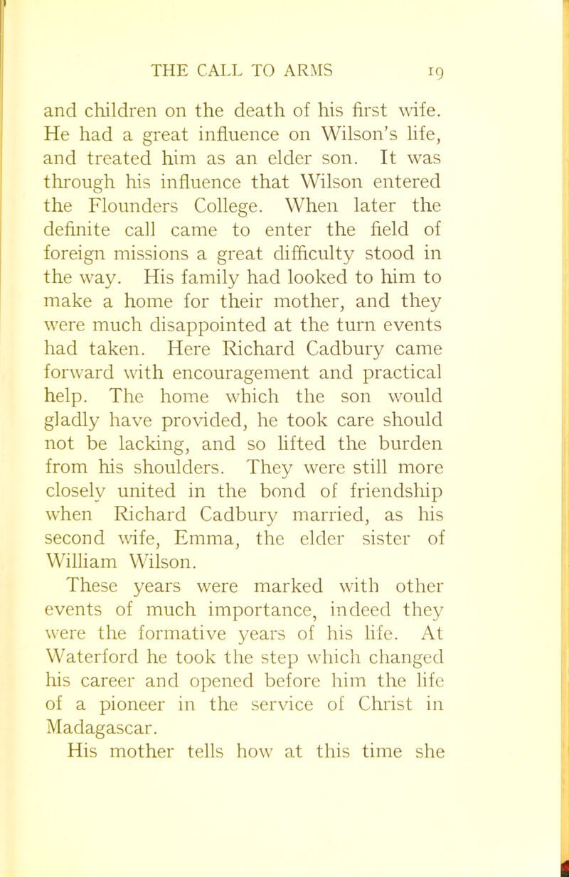 x9 and children on the death of his first wife. He had a great influence on Wilson’s life, and treated him as an elder son. It was through his influence that Wilson entered the Flounders College. When later the definite call came to enter the field of foreign missions a great difficulty stood in the way. His family had looked to him to make a home for their mother, and they were much disappointed at the turn events had taken. Here Richard Cadbury came forward with encouragement and practical help. The home which the son would gladly have provided, he took care should not be lacking, and so lifted the burden from his shoulders. They were still more closely united in the bond of friendship wrhen Richard Cadbury married, as his second wife, Emma, the elder sister of William Wilson. These years were marked with other events of much importance, indeed they were the formative years of his life. At Waterford he took the step which changed his career and opened before him the life of a pioneer in the service of Christ in Madagascar. His mother tells how at this time she