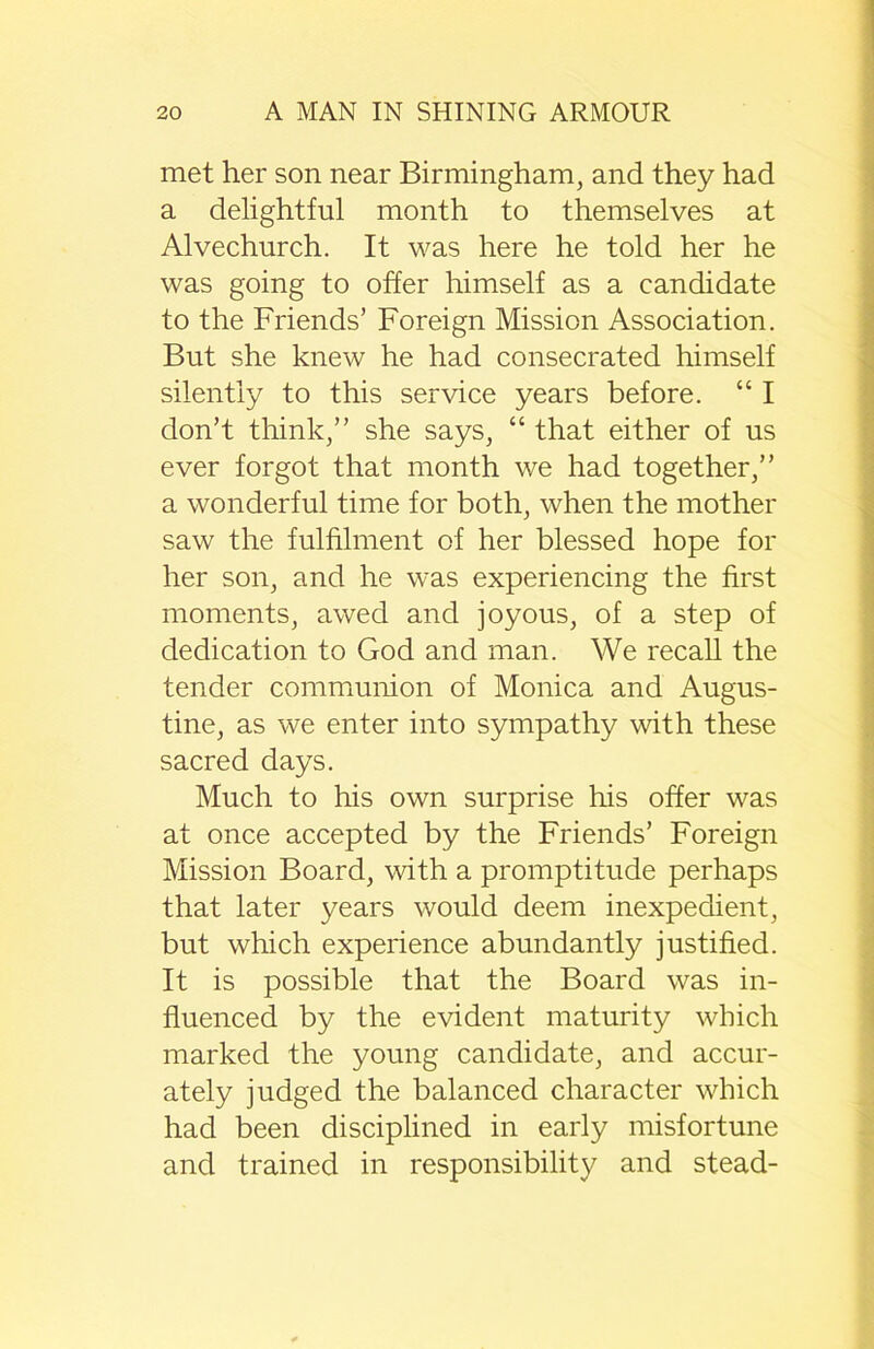 met her son near Birmingham, and they had a delightful month to themselves at Alvechurch. It was here he told her he was going to offer himself as a candidate to the Friends’ Foreign Mission Association. But she knew he had consecrated himself silently to this service years before. “ I don’t think,” she says, “ that either of us ever forgot that month we had together,” a wonderful time for both, when the mother saw the fulfilment of her blessed hope for her son, and he was experiencing the first moments, awed and joyous, of a step of dedication to God and man. We recall the tender communion of Monica and Augus- tine, as we enter into sympathy with these sacred days. Much to his own surprise his offer was at once accepted by the Friends’ Foreign Mission Board, with a promptitude perhaps that later years would deem inexpedient, but which experience abundantly justified. It is possible that the Board was in- fluenced by the evident maturity which marked the young candidate, and accur- ately judged the balanced character which had been disciplined in early misfortune and trained in responsibility and stead-