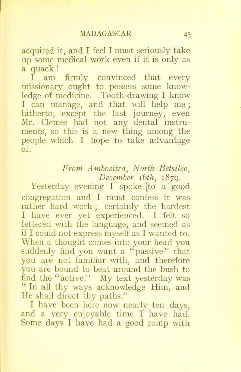 acquired it, and I feel I must seriously take up some medical work even if it is only as a quack ! I am firmly convinced that every missionary ought to possess some know- ledge of medicine. Tooth-drawing I know I can manage, and that will help me; hitherto, except the last journey, even Mr. Clemes had not any dental instru- ments, so this is a new thing among the people which I hope to take advantage of. From Ambositra, North Betsileo, December 16 th, 1879. Yesterday evening I spoke [to a good congregation and I must confess it was rather hard work ; certainly the hardest I have ever yet experienced. I felt so fettered with the language, and seemed as if I could not express myself as I wanted to. When a thought comes into your head you suddenly find you want a “passive” that you are not familiar with, and therefore you are bound to beat around the bush to find the “active.” My text yesterday was “ In all thy ways acknowledge Him, and He shall direct thy paths.” I have been here now nearly ten days, and a very enjoyable time I have had. Some days I have had a good romp with