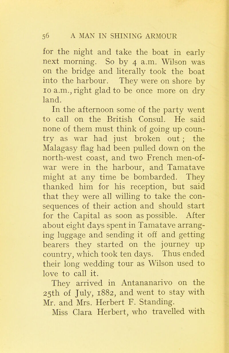 for the night and take the boat in early next morning. So by 4 a.m. Wilson was on the bridge and literally took the boat into the harbour. They were on shore by 10 a.m., right glad to be once more on dry land. In the afternoon some of the party went to call on the British Consul. He said none of them must think of going up coun- try as war had just broken out; the Malagasy flag had been pulled down on the north-west coast, and two French men-of- war were in the harbour, and Tamatave might at any time be bombarded. They thanked him for his reception, but said that they were all willing to take the con- sequences of their action and should start for the Capital as soon as possible. After about eight days spent in Tamatave arrang- ing luggage and sending it off and getting bearers they started on the journey up country, which took ten days. Thus ended their long wedding tour as Wilson used to love to call it. They arrived in Antananarivo on the 25th of July, 1882, and went to stay with Mr. and Mrs. Herbert F. Standing. Miss Clara Herbert, who travelled with