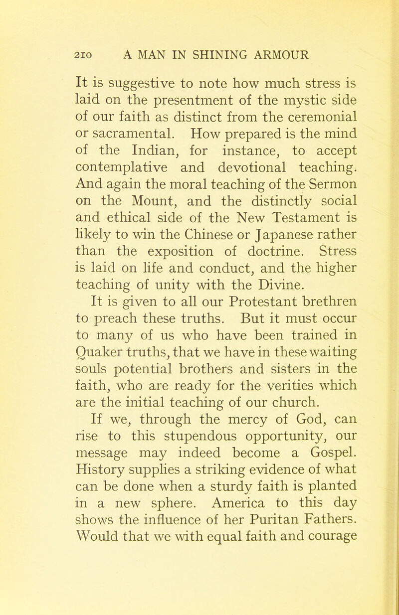 It is suggestive to note how much stress is laid on the presentment of the mystic side of our faith as distinct from the ceremonial or sacramental. How prepared is the mind of the Indian, for instance, to accept contemplative and devotional teaching. And again the moral teaching of the Sermon on the Mount, and the distinctly social and ethical side of the New Testament is likely to win the Chinese or Japanese rather than the exposition of doctrine. Stress is laid on life and conduct, and the higher teaching of unity with the Divine. It is given to all our Protestant brethren to preach these truths. But it must occur to many of us who have been trained in Quaker truths, that we have in these waiting souls potential brothers and sisters in the faith, who are ready for the verities which are the initial teaching of our church. If we, through the mercy of God, can rise to this stupendous opportunity, our message may indeed become a Gospel. History supplies a striking evidence of what can be done when a sturdy faith is planted in a new sphere. America to this day shows the influence of her Puritan Fathers. Would that we with equal faith and courage