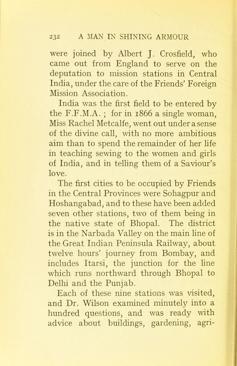 were joined by Albert J. Crosfield, who came out from England to serve on the deputation to mission stations in Central India, under the care of the Friends’ Foreign Mission Association. India was the first field to be entered by the F.F.M.A. ; for in 1866 a single woman, Miss Rachel Metcalfe, went out under a sense of the divine call, with no more ambitious aim than to spend the remainder of her life in teaching sewing to the women and girls of India, and in telling them of a Saviour’s love. The first cities to be occupied by Friends in the Central Provinces were Sohagpur and Hoshangabad, and to these have been added seven other stations, two of them being in the native state of Bhopal. The district is in the Narbada Valley on the main line of the Great Indian Peninsula Railway, about twelve hours’ journey from Bombay, and includes Itarsi, the junction for the line which runs northward through Bhopal to Delhi and the Punjab. Each of these nine stations was visited, and Dr. Wilson examined minutely into a hundred questions, and was ready with advice about buildings, gardening, agri-