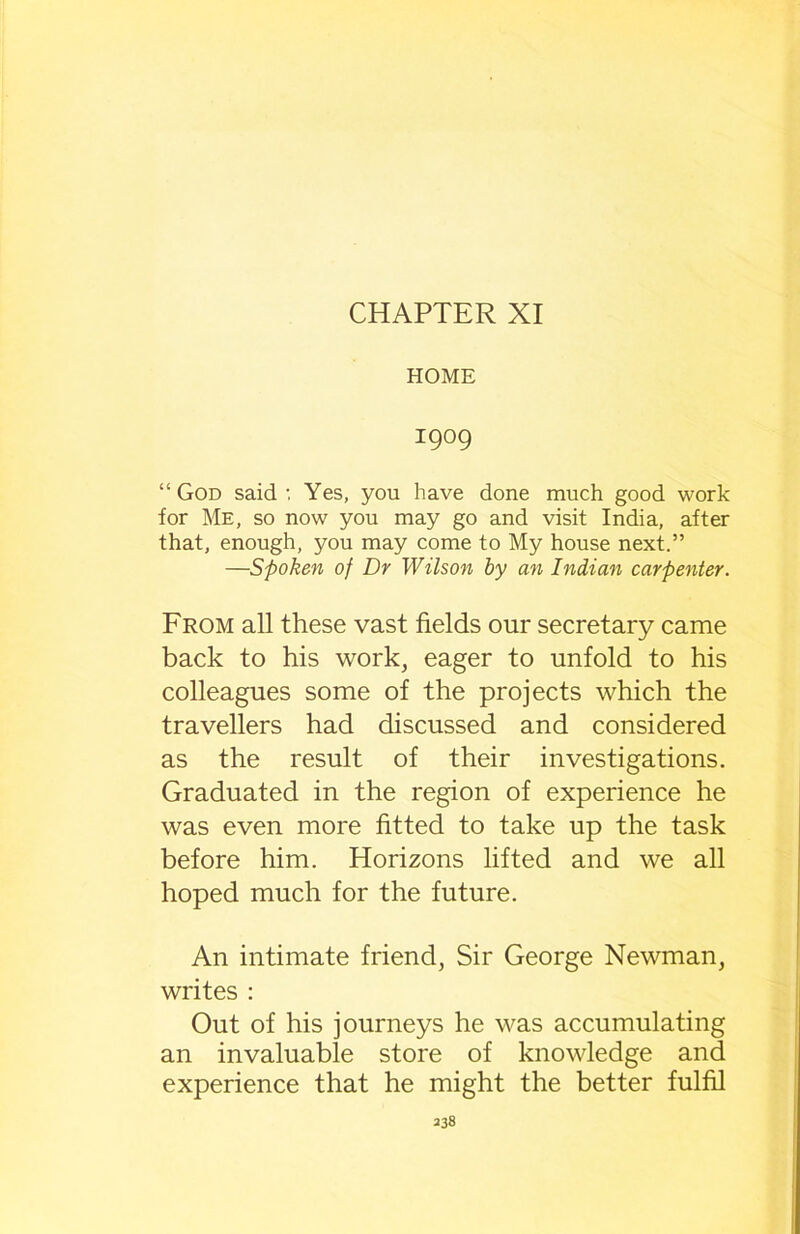 CHAPTER XI HOME I909 “God said-. Yes, you have done much good work for Me, so now you may go and visit India, after that, enough, you may come to My house next.” —Spoken of Dr Wilson by an Indian carpenter. From all these vast fields our secretary came back to his work, eager to unfold to his colleagues some of the projects which the travellers had discussed and considered as the result of their investigations. Graduated in the region of experience he was even more fitted to take up the task before him. Horizons lifted and we all hoped much for the future. An intimate friend, Sir George Newman, writes : Out of his journeys he was accumulating an invaluable store of knowledge and experience that he might the better fulfil