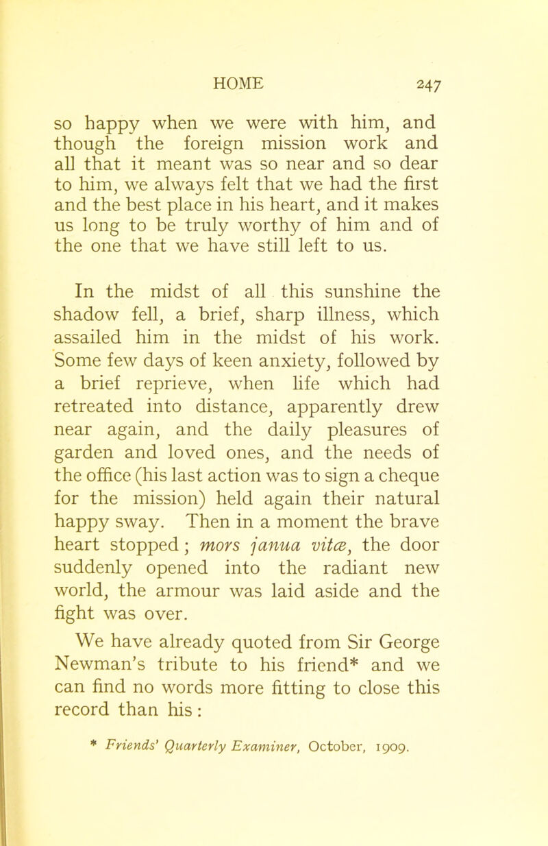 so happy when we were with him, and though the foreign mission work and all that it meant was so near and so dear to him, we always felt that we had the first and the best place in his heart, and it makes us long to be truly worthy of him and of the one that we have still left to us. In the midst of all this sunshine the shadow fell, a brief, sharp illness, which assailed him in the midst of his work. Some few days of keen anxiety, followed by a brief reprieve, when life which had retreated into distance, apparently drew near again, and the daily pleasures of garden and loved ones, and the needs of the office (his last action was to sign a cheque for the mission) held again their natural happy sway. Then in a moment the brave heart stopped; mors janua vitce, the door suddenly opened into the radiant new world, the armour was laid aside and the fight was over. We have already quoted from Sir George Newman’s tribute to his friend* and we can find no words more fitting to close this record than his: * Friends’ Quarterly Examiner, October, 1909.