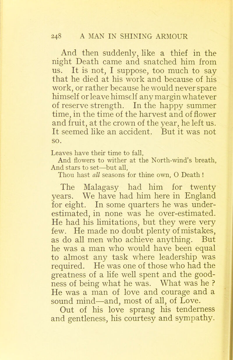 And then suddenly, like a thief in the night Death came and snatched him from us. It is not, I suppose, too much to say that he died at his work and because of his work, or rather because he would never spare himself or leave himself any margin whatever of reserve strength. In the happy summer time, in the time of the harvest and of flower and fruit, at the crown of the year, he left us. It seemed like an accident. But it was not so. Leaves have their time to fall, And flowers to wither at the North-wind’s breath, And stars to set—but all, Thou hast all seasons for thine own, 0 Death ! The Malagasy had him for twenty years. We have had him here in England for eight. In some quarters he was under- estimated, in none was he over-estimated. He had his limitations, but they were very few. He made no doubt plenty of mistakes, as do all men who achieve anything. But he was a man who would have been equal to almost any task where leadership was required. He was one of those who had the greatness of a life well spent and the good- ness of being what he was. What was he ? He was a man of love and courage and a sound mind—and, most of all, of Love. Out of his love sprang his tenderness and gentleness, his courtesy and sympathy.