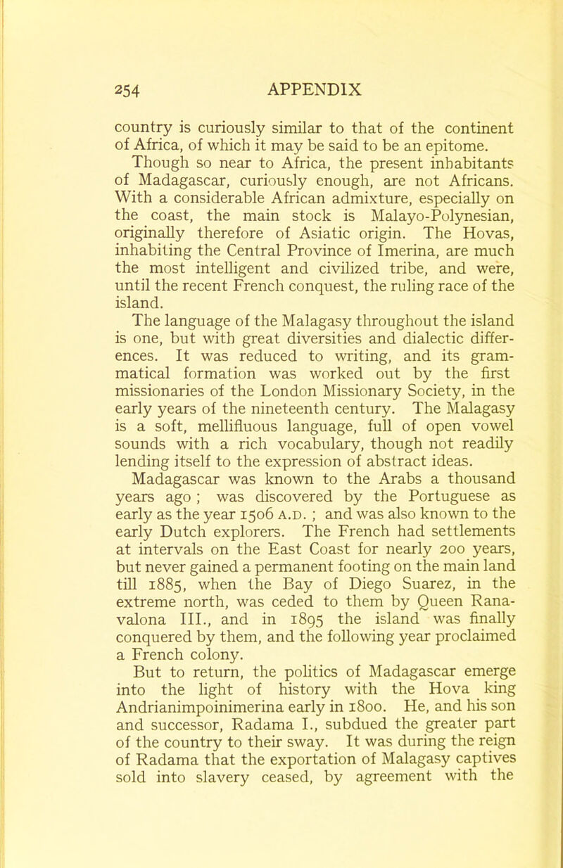 country is curiously similar to that of the continent of Africa, of which it may be said to be an epitome. Though so near to Africa, the present inhabitants of Madagascar, curiously enough, are not Africans. With a considerable African admixture, especially on the coast, the main stock is Malayo-Polynesian, originally therefore of Asiatic origin. The Hovas, inhabiting the Central Province of Imerina, are much the most intelligent and civilized tribe, and were, until the recent French conquest, the ruling race of the island. The language of the Malagasy throughout the island is one, but with great diversities and dialectic differ- ences. It was reduced to writing, and its gram- matical formation was worked out by the first missionaries of the London Missionary Society, in the early years of the nineteenth century. The Malagasy is a soft, mellifluous language, full of open vowel sounds with a rich vocabulary, though not readily lending itself to the expression of abstract ideas. Madagascar was known to the Arabs a thousand years ago ; was discovered by the Portuguese as early as the year 1506 a.d. ; and was also known to the early Dutch explorers. The French had settlements at intervals on the East Coast for nearly 200 years, but never gained a permanent footing on the main land till 1885, when the Bay of Diego Suarez, in the extreme north, was ceded to them by Queen Rana- valona III., and in 1895 the island was finally conquered by them, and the following year proclaimed a French colony. But to return, the politics of Madagascar emerge into the light of history with the Hova king Andrianimpoinimerina early in 1800. He, and his son and successor, Radama I., subdued the greater part of the country to their sway. It was during the reign of Radama that the exportation of Malagasy captives sold into slavery ceased, by agreement with the