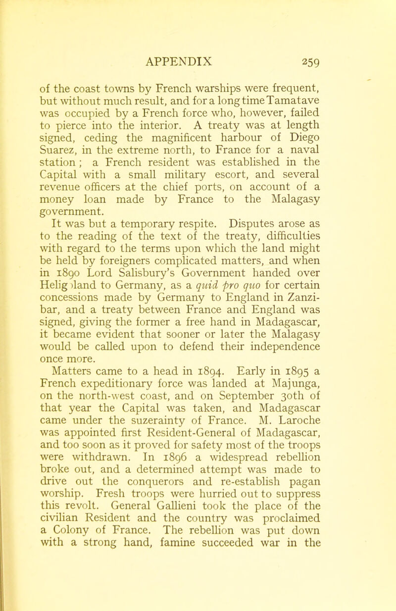 of the coast towns by French warships were frequent, but without much result, and for a long time Tamatave was occupied by a French force who, however, failed to pierce into the interior. A treaty was at length signed, ceding the magnificent harbour of Diego Suarez, in the extreme north, to France for a naval station ; a French resident was established in the Capital with a small military escort, and several revenue officers at the chief ports, on account of a money loan made by France to the Malagasy government. It was but a temporary respite. Disputes arose as to the reading of the text of the treaty, difficulties with regard to the terms upon which the land might be held by foreigners complicated matters, and when in 1890 Lord Salisbury’s Government handed over Helig dand to Germany, as a quid pro quo for certain concessions made by Germany to England in Zanzi- bar, and a treaty between France and England was signed, giving the former a free hand in Madagascar, it became evident that sooner or later the Malagasy would be called upon to defend their independence once more. Matters came to a head in 1894. Early in 1895 a French expeditionary force was landed at Majunga, on the north-west coast, and on September 30th of that year the Capital was taken, and Madagascar came under the suzerainty of France. M. Laroche was appointed first Resident-General of Madagascar, and too soon as it proved for safety most of the troops were withdrawn. In 1896 a widespread rebellion broke out, and a determined attempt was made to drive out the conquerors and re-establish pagan worship. Fresh troops were hurried out to suppress this revolt. General Gallieni took the place of the civilian Resident and the country was proclaimed a Colony of France. The rebellion was put down with a strong hand, famine succeeded war in the