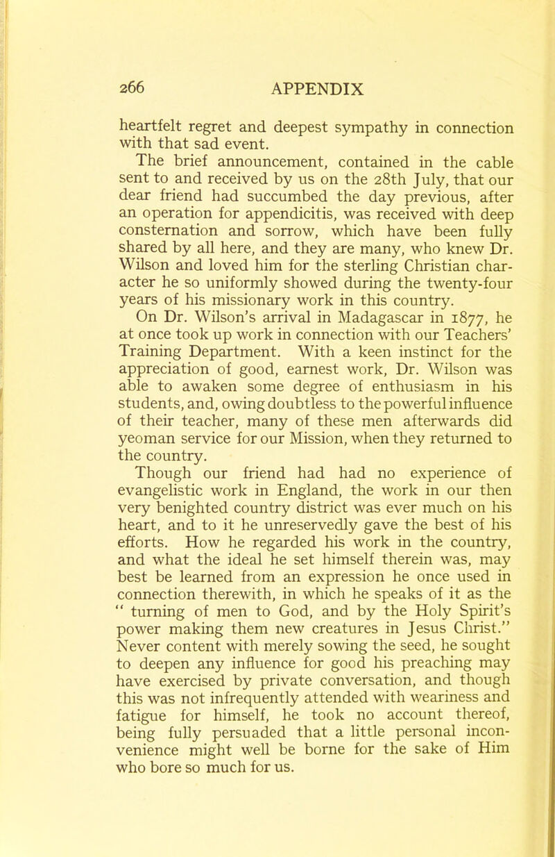 heartfelt regret and deepest sympathy in connection with that sad event. The brief announcement, contained in the cable sent to and received by us on the 28th July, that our dear friend had succumbed the day previous, after an operation for appendicitis, was received with deep consternation and sorrow, which have been fully shared by all here, and they are many, who knew Dr. Wilson and loved him for the sterling Christian char- acter he so uniformly showed during the twenty-four years of his missionary work in this country. On Dr. Wilson’s arrival in Madagascar in 1877, he at once took up work in connection with our Teachers’ Training Department. With a keen instinct for the appreciation of good, earnest work, Dr. Wilson was able to awaken some degree of enthusiasm in his students, and, owing doubtless to the powerful influence of their teacher, many of these men afterwards did yeoman service for our Mission, when they returned to the country. Though our friend had had no experience of evangelistic work in England, the work in our then very benighted country district was ever much on his heart, and to it he unreservedly gave the best of his efforts. How he regarded his work in the country, and what the ideal he set himself therein was, may best be learned from an expression he once used in connection therewith, in which he speaks of it as the “ turning of men to God, and by the Holy Spirit’s power making them new creatures in Jesus Christ.” Never content with merely sowing the seed, he sought to deepen any influence for good his preaching may have exercised by private conversation, and though this was not infrequently attended with weariness and fatigue for himself, he took no account thereof, being fully persuaded that a little personal incon- venience might well be borne for the sake of Him who bore so much for us.