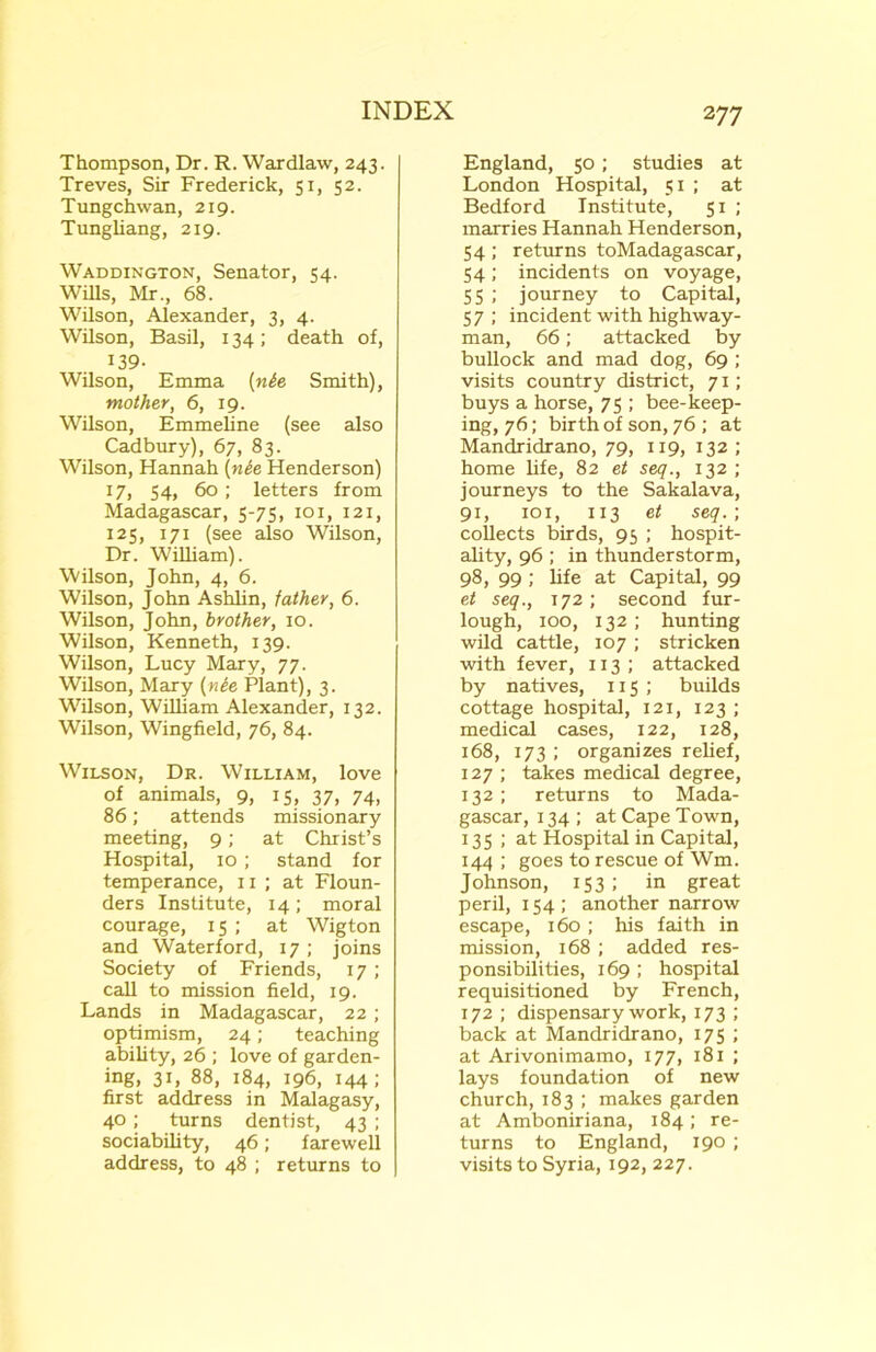 2 77 Thompson, Dr. R. Wardlaw, 243. Treves, Sir Frederick, 51, 52. Tungchwan, 219. Tungliang, 219. Waddington, Senator, 54. Wills, Mr., 68. Wilson, Alexander, 3, 4. Wilson, Basil, 134; death of, 139- Wilson, Emma (nie Smith), mother, 6, 19. Wilson, Emmeline (see also Cadbury), 67, 83. Wilson, Hannah (nie Henderson) 17, 54, 60 ; letters from Madagascar, 5-75, 101, 121, 125, 171 (see also Wilson, Dr. William). Wilson, John, 4, 6. Wilson, John Ashlin, father, 6. Wilson, John, brother, 10. Wilson, Kenneth, 139. Wilson, Lucy Mary, 77. Wilson, Mary (nie Plant), 3. Wilson, William Alexander, 132. Wilson, Wingfield, 76, 84. Wilson, Dr. William, love of animals, 9, 15, 37, 74, 86; attends missionary meeting, 9; at Christ’s Hospital, 10; stand for temperance, 11 ; at Floun- ders Institute, 14; moral courage, 15 ; at Wigton and Waterford, 17; joins Society of Friends, 17; call to mission field, 19. Lands in Madagascar, 22; optimism, 24; teaching ability, 26 ; love of garden- ing, 31, 88, 184, 196, 144; first address in Malagasy, 40; turns dentist, 43 ; sociability, 46; farewell address, to 48 ; returns to England, 50 ; studies at London Hospital, 51 ; at Bedford Institute, 51 ; marries Hannah Henderson, 54; returns toMadagascar, 54; incidents on voyage, 55 ; journey to Capital, 57 ; incident with highway- man, 66; attacked by bullock and mad dog, 69 ; visits country district, 71; buys a horse, 75 ; bee-keep- ing, 76; birth of son, 76 ; at Mandridrano, 79, 119, 132 ; home life, 82 et seq., 132 ; journeys to the Sakalava, 91, 101, 113 et seq.; collects birds, 95 ; hospit- ality, 96; in thunderstorm, 98, 99; life at Capital, 99 et seq., 172; second fur- lough, 100, 132; hunting wild cattle, 107; stricken with fever, 113 ; attacked by natives, 115 ; builds cottage hospital, 121, 123 ; medical cases, 122, 128, 168, 173 ; organizes relief, 127 ; takes medical degree, 132 ; returns to Mada- gascar, 134 ; at Cape Town, 135 ; at Hospital in Capital, 144; goes to rescue of Wm. Johnson, 153; in great peril, 154; another narrow escape, 160 ; his faith in mission, 168 ; added res- ponsibilities, 169 ; hospital requisitioned by French, 172 ; dispensary work, 173 ; back at Mandridrano, 175 ; at Arivonimamo, 177, 181 ; lays foundation of new church, 183 ; makes garden at Amboniriana, 184; re- turns to England, 190; visits to Syria, 192, 227.