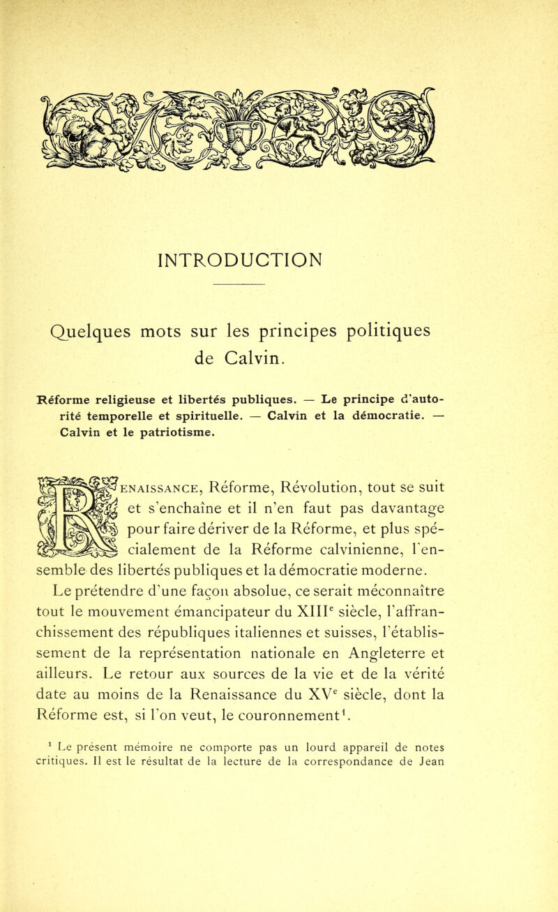 INTRODUCTION Quelques mots sur les principes politiques de Calvin. Réforme religieuse et libertés publiques. — Le principe d’auto- rité temporelle et spirituelle. — Calvin et la démocratie. — Calvin et le patriotisme. ENAissANCE, Réforme, Révolution, tout se suit et s’enchaîne et il n’en faut pas davantage pour faire dériver de la Réforme, et plus spé- cialement de la Réforme calvinienne, Ten- semble des libertés publiques et la démocratie moderne. Le prétendre d’une façon absolue, ce serait méconnaître tout le mouvement émancipateur du XIIL siècle, l’affran- chissement des républiques italiennes et suisses, l’établis- sement de la représentation nationale en Angleterre et ailleurs. Le retour aux sources de la vie et de la vérité date au moins de la Renaissance du XV^ siècle, dont la Réforme est, si Ton veut, le couronnement^ ^ Le présent mémoire ne comporte pas un lourd appareil de notes critiques. Il est le résultat de la lecture de la correspondance de Jean