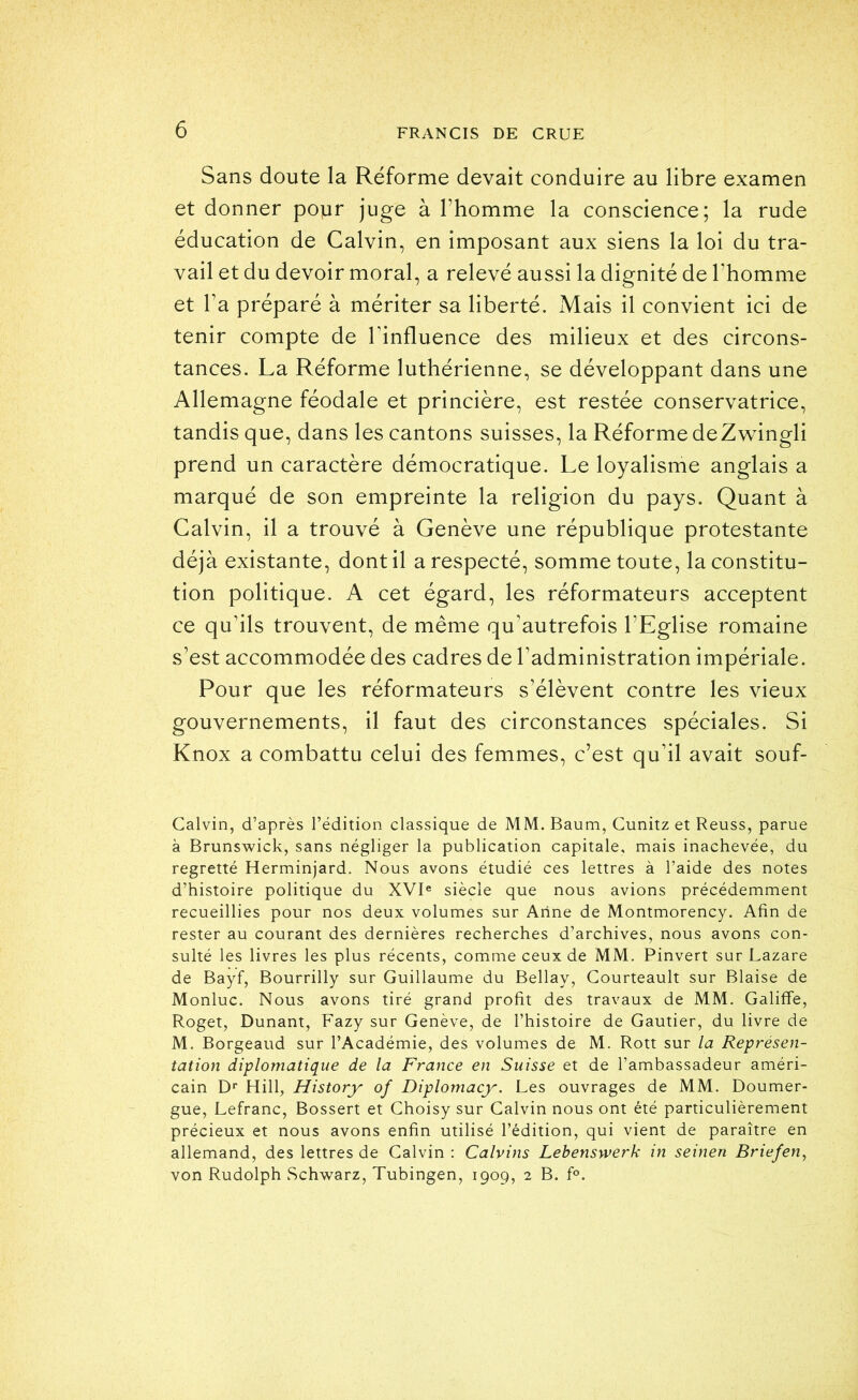 Sans doute la Réforme devait conduire au libre examen et donner popr juge à l’homme la conscience; la rude éducation de Calvin, en imposant aux siens la loi du tra- vail et du devoir moral, a relevé aussi la dignité de l’homme et l’a préparé à mériter sa liberté. Mais il convient ici de tenir compte de l’influence des milieux et des circons- tances. La Réforme luthérienne, se développant dans une Allemagne féodale et princière, est restée conservatrice, tandis que, dans les cantons suisses, la Réforme deZ^vingli prend un caractère démocratique. Le loyalisme anglais a marqué de son empreinte la religion du pays. Quant à Calvin, il a trouvé à Genève une république protestante déjà existante, dont il a respecté, somme toute, la constitu- tion politique. A cet égard, les réformateurs acceptent ce qu’ils trouvent, de même qu’autrefois l’Eglise romaine s’est accommodée des cadres de l’administration impériale. Pour que les réformateurs s’élèvent contre les vieux gouvernements, il faut des circonstances spéciales. Si Knox a combattu celui des femmes, c’est qu’il avait souf- Galvin, d’après l’édition classique de MM. Baum, Cunitz et Reuss, parue à Brunswick, sans négliger la publication capitale, mais inachevée, du regretté Herminjard. Nous avons étudié ces lettres à l’aide des notes d’histoire politique du XVI® siècle que nous avions précédemment recueillies pour nos deux volumes sur Anne de Montmorency. Afin de rester au courant des dernières recherches d’archives, nous avons con- sulté les livres les plus récents, comme ceux de MM, Pinvert sur Lazare de Bayf, Bourrilly sur Guillaume du Bellay, Gourteault sur Biaise de Monluc. Nous avons tiré grand profit des travaux de MM, Galiffe, Roget, Dunant, Fazy sur Genève, de l’histoire de Gautier, du livre de M, Borgeaud sur l’Académie, des volumes de M. Rott sur la Représen- tation diplomatique de la France en Suisse et de l’ambassadeur améri- cain D® Hill, History of Diplomacy. Les ouvrages de MM, Doumer- gue, Lefranc, Bossert et Ghoisy sur Galvin nous ont été particulièrement précieux et nous avons enfin utilisé l’édition, qui vient de paraître en allemand, des lettres de Galvin : Calvins Lebenswerk in seinen Briefen^ von Rudolph Schwarz, Tubingen, 1909, 2 B. f®.