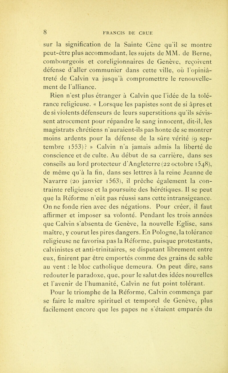 sur la signification de la Sainte Cène qudl se montre peut-être plus accommodant, les sujets de MM. de Berne, combourgeois et coreligionnaires de Genève, reçoivent défense d’aller communier dans cette ville, où Topiniâ- treté de Calvin va jusqu’à compromettre le renouvelle- ment de Talliance. Rien n’est plus étranger à Calvin que l’idée de la tolé- rance religieuse. « Lorsque les papistes sont de si âpres et de si violents défenseurs de leurs superstitions qu'ils sévis- sent atrocement pour répandre le sang innocent, dit-il, les magistrats chrétiens n'auraient-ils pas honte de se montrer moins ardents pour la défense de la sûre vérité (9 sep- tembre i553)? » Calvin n’a jamais admis la liberté de conscience et de culte. Au début de sa carrière, dans ses conseils au lord protecteur d’Angleterre (22 octobre 1548), de même qu’à la fin, dans ses lettres à la reine Jeanne de Navarre (20 janvier i563), il prêche également la con- trainte religieuse et la poursuite des hérétiques. Il se peut que la Réforme n’eût pas réussi sans cette intransigeance. On ne fonde rien avec des négations. Pour créer, il faut affirmer et imposer sa volonté. Pendant les trois années que Calvin s’absenta de Genève, la nouvelle Eglise, sans maître, y courut les pires dangers. En Pologne, la tolérance religieuse ne favorisa pas la Réforme, puisque protestants, calvinistes et anti-trinitaires, se disputant librement entre eux, finirent par être emportés comme des grains de sable au vent : le bloc catholique demeura. On peut dire, sans redouter le paradoxe, que, pour le salut des idées nouvelles et l’avenir de l’humanité, Calvin ne fut point tolérant. Pour le triomphe de la Réforme, Calvin commença par se faire le maître spirituel et temporel de Genève, plus facilement encore que les papes ne s’étaient emparés du