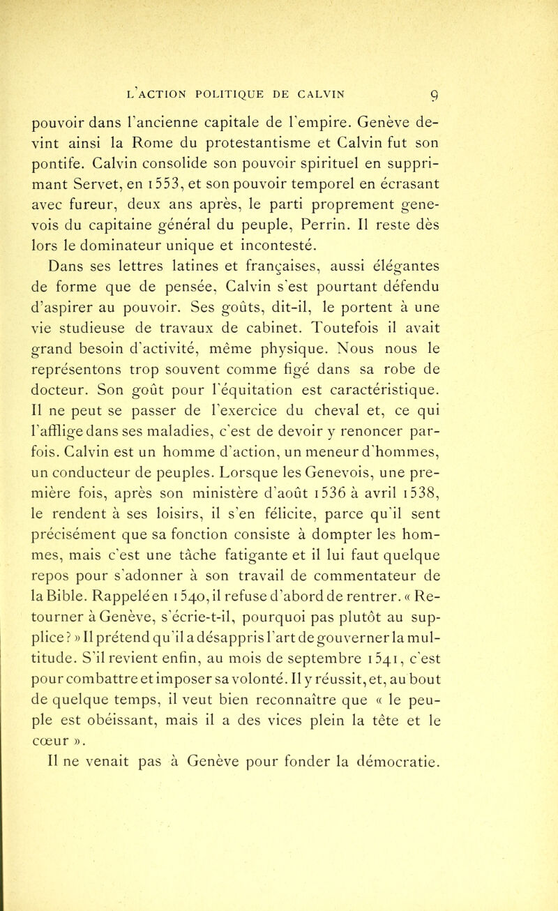 pouvoir dans l’ancienne capitale de l’empire. Genève de- vint ainsi la Rome du protestantisme et Calvin fut son pontife. Calvin consolide son pouvoir spirituel en suppri- mant Servet, en 1553, et son pouvoir temporel en écrasant avec fureur, deux ans après, le parti proprement gene- vois du capitaine général du peuple, Perrin. Il reste dès lors le dominateur unique et incontesté. Dans ses lettres latines et françaises, aussi élégantes de forme que de pensée, Calvin s’est pourtant défendu d’aspirer au pouvoir. Ses goûts, dit-il, le portent à une vie studieuse de travaux de cabinet. Toutefois il avait grand besoin d’activité, même physique. Nous nous le représentons trop souvent comme figé dans sa robe de docteur. Son goût pour l’équitation est caractéristique. Il ne peut se passer de l’exercice du cheval et, ce qui l’afflige dans ses maladies, c’est de devoir y renoncer par- fois. Calvin est un homme d’action, un meneur d'hommes, un conducteur de peuples. Lorsque les Genevois, une pre- mière fois, après son ministère d’août i536 à avril i538, le rendent à ses loisirs, il s’en félicite, parce qu’il sent précisément que sa fonction consiste à dompter les hom- mes, mais c’est une tâche fatigante et il lui faut quelque repos pour s’adonner à son travail de commentateur de la Bible. Rappelé en 1540, il refuse d’abord de rentrer. « Re- tourner à Genève, s’écrie-t-il, pourquoi pas plutôt au sup- plice ? )) Il prétend qu’il a désappris l’art de gouverner la mul- titude. S’il revient enfin, au mois de septembre 1541, c’est pour combattre et imposer sa volonté. Il y réussit, et, au bout de quelque temps, il veut bien reconnaître que « le peu- ple est obéissant, mais il a des vices plein la tête et le cœur )). Il ne venait pas à Genève pour fonder la démocratie.