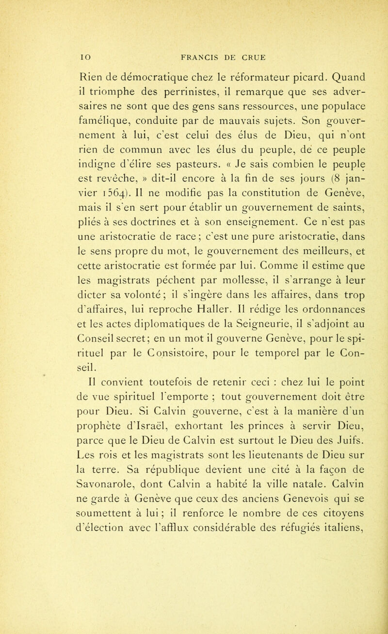 Rien de démocratique chez le réformateur picard. Quand il triomphe des perrinistes, il remarque que ses adver- saires ne sont que des gens sans ressources, une populace famélique, conduite par de mauvais sujets. Son gouver- nement à lui, c’est celui des élus de Dieu, qui n'ont rien de commun avec les élus du peuple, dé ce peuple indigne d’élire ses pasteurs. « Je sais combien le peuple est revêche, » dit-il encore à la fin de ses jours (8 jan- vier 1564). Il ne modifie pas la constitution de Genève, mais il s*en sert pour établir un gouvernement de saints, pliés à ses doctrines et à son enseignement. Ce n’est pas une aristocratie de race; c’est une pure aristocratie, dans le sens propre du mot, le gouvernement des meilleurs, et cette aristocratie est formée par lui. Comme il estime que les magistrats pèchent par mollesse, il s’arrange à leur dicter sa volonté ; il s’ingère dans les affaires, dans trop d’affaires, lui reproche Haller. Il rédige les ordonnances et les actes diplomatiques de la Seigneurie, il s’adjoint au Conseil secret; en un mot il gouverne Genève, pour le spi- rituel par le Consistoire, pour le temporel par le Con- seil. Il convient toutefois de retenir ceci : chez lui le point de vue spirituel l'emporte ; tout gouvernement doit être pour Dieu. Si Calvin gouverne, c’est à la manière d’un prophète d’Israël, exhortant les princes à servir Dieu, parce que le Dieu de Calvin est surtout le Dieu des Juifs. Les rois et les magistrats sont les lieutenants de Dieu sur la terre. Sa république devient une cité à la façon de Savonarole, dont Calvin a habité la ville natale. Calvin ne garde à Genève que ceux des anciens Genevois qui se soumettent à lui ; il renforce le nombre de ces citoyens d’élection avec l’afflux considérable des réfugiés italiens.