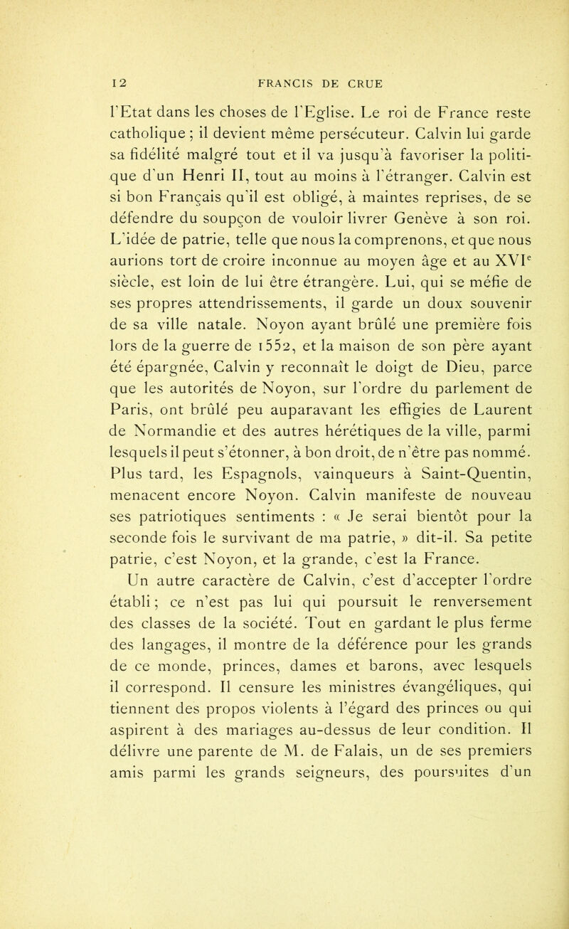 l’Etat dans les choses de l’Eglise. Le roi de France reste catholique ; il devient même persécuteur. Calvin lui garde sa fidélité malgré tout et il va jusqu’à favoriser la politi- que d’un Henri II, tout au moins à l’étranger. Calvin est si bon Français qu’il est obligé, à maintes reprises, de se défendre du soupçon de vouloir livrer Genève à son roi. L’idée de patrie, telle que nous la comprenons, et que nous aurions tort de croire inconnue au moyen âge et au XVP siècle, est loin de lui être étrangère. Lui, qui se méfie de ses propres attendrissements, il garde un doux souvenir de sa ville natale. Noyon ayant brûlé une première fois lors de la guerre de i552, et la maison de son père ayant été épargnée, Calvin y reconnaît le doigt de Dieu, parce que les autorités de Noyon, sur l’ordre du parlement de Paris, ont brûlé peu auparavant les effigies de Laurent de Normandie et des autres hérétiques de la ville, parmi lesquels il peut s’étonner, à bon droit, de n’être pas nommé. Plus tard, les Espagnols, vainqueurs à Saint-Quentin, menacent encore Noyon. Calvin manifeste de nouveau ses patriotiques sentiments : « Je serai bientôt pour la seconde fois le survivant de ma patrie, » dit-il. Sa petite patrie, c’est Noyon, et la grande, c’est la France. Un autre caractère de Calvin, c’est d’accepter l’ordre établi ; ce n’est pas lui qui poursuit le renversement des classes de la société. Tout en gardant le plus ferme des langages, il montre de la déférence pour les grands de ce monde, princes, dames et barons, avec lesquels il correspond. Il censure les ministres évangéliques, qui tiennent des propos violents à l’égard des princes ou qui aspirent à des mariages au-dessus de leur condition. Il délivre une parente de M. de Falais, un de ses premiers amis parmi les grands seigneurs, des poursuites d’un