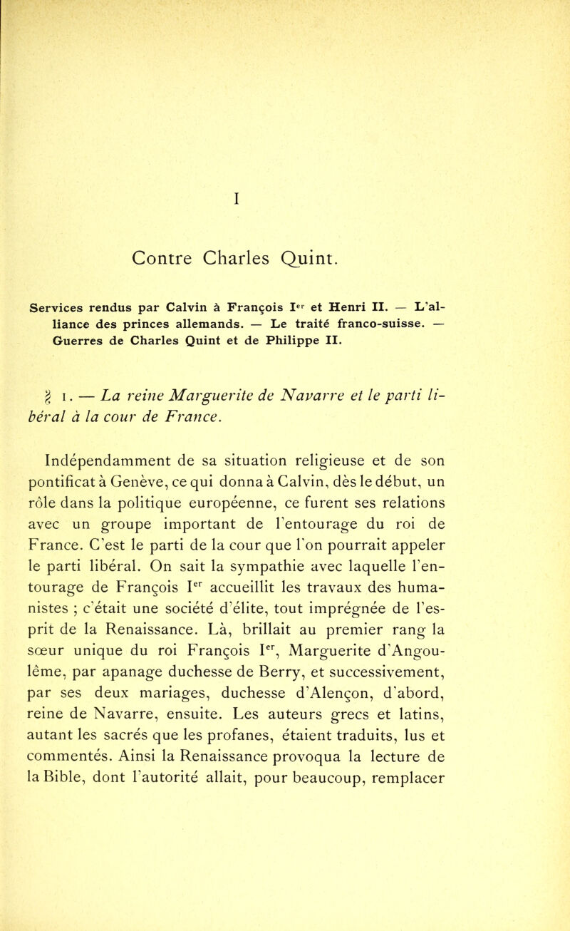 I Contre Charles Quint. Services rendus par Calvin à François !«■ et Henri II. — L’al- liance des princes allemands. — Le traité franco-suisse. — Guerres de Charles Quint et de Philippe II. § I. — La reine Marguerite de Navarre et le parti li- béral à la cour de France. Indépendamment de sa situation religieuse et de son pontificat à Genève, ce qui donna à Calvin, dès le début, un rôle dans la politique européenne, ce furent ses relations avec un groupe important de Tentourage du roi de France. C’est le parti de la cour que l’on pourrait appeler le parti libéral. On sait la sympathie avec laquelle l’en- tourage de François P'' accueillit les travaux des huma- nistes ; c’était une société d’élite, tout imprégnée de l’es- prit de la Renaissance. Là, brillait au premier rang la sœur unique du roi François P’’, Marguerite d’Angou- lême, par apanage duchesse de Berry, et successivement, par ses deux mariages, duchesse d’Alençon, d’abord, reine de Navarre, ensuite. Les auteurs grecs et latins, autant les sacrés que les profanes, étaient traduits, lus et commentés. Ainsi la Renaissance provoqua la lecture de la Bible, dont l’autorité allait, pour beaucoup, remplacer