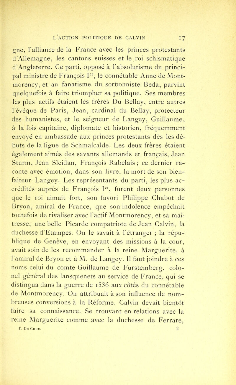 gne, ralliance de la France avec les princes protestants d’Allemagne, les cantons suisses et le roi schismatique d’Angleterre. Ce parti, opposé à l’absolutisme du princi- pal ministre de François le connétable Anne de Mont- morency, et au fanatisme du sorbonniste Beda, parvint quelquefois à faire triompher sa politique. Ses membres les plus actifs étaient les frères Du Bellay, entre autres l’évèque de Paris, Jean, cardinal du Bellay, protecteur des humanistes, et le seigneur de Langey, Guillaume, à la fois capitaine, diplomate et historien, fréquemment envoyé en ambassade aux princes protestants dès les dé- buts de la ligue de Schmalcalde. Les deux frères étaient également aimés des savants allemands et français, Jean Sturm, Jean Sleidan, François Rabelais; ce dernier ra- conte avec émotion, dans son livre, la mort de son bien- faiteur Langey. Les représentants du parti, les plus ac- crédités auprès de François Pb furent deux personnes que le roi aimait fort, son favori Philippe Chabot de Bryon, amiral de France, que son indolence empêchait toutefois de rivaliser avec l’actif Montmorency, et sa maî- tresse, une belle Picarde compatriote de Jean Calvin, la duchesse d’Etampes. On le savait à l’étranger ; la répu- blique de Genève, en envoyant des missions à la cour, avait soin de les recommander à la reine Marguerite, à l’amiral de Bryon et à M. de Langey. Il faut joindre à ces noms celui du comte Guillaume de Furstemberg, colo- nel général des lansquenets au service de France, qui se distingua dans la guerre de i536 aux côtés du connétable de Montmorency. On attribuait à son influence de nom- breuses conversions à la Réforme. Calvin devait bientôt faire sa connaissance. Se trouvant en relations avec la reine Marguerite comme avec la duchesse de Ferrare, F. Dr Crue. 2