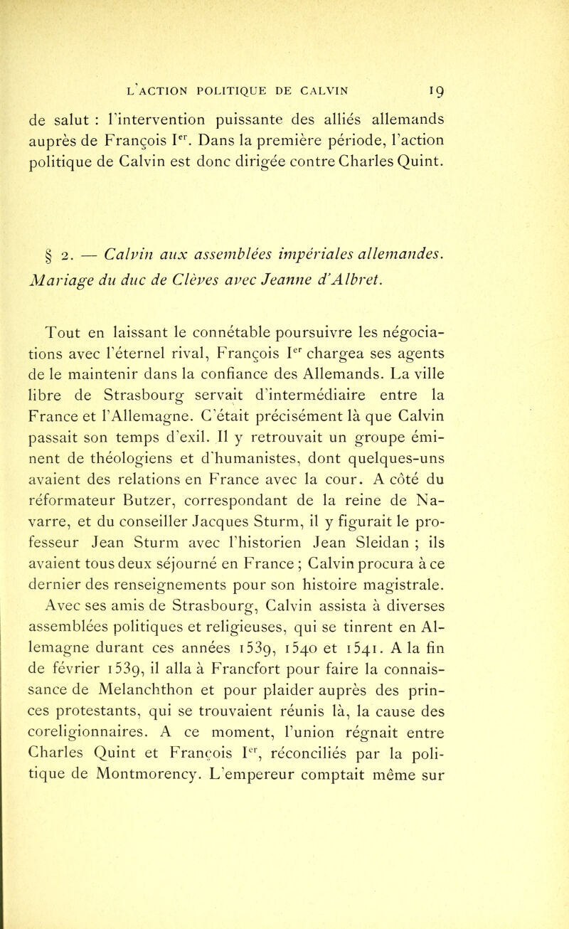 de salut : rintervention puissante des alliés allemands auprès de François Dans la première période, l’action politique de Calvin est donc dirigée contre Charles Quint. § 2. — Calvin aux assemblées impériales allemandes. Mariage du duc de Clèves avec Jeanne d'Albret. Tout en laissant le connétable poursuivre les négocia- tions avec réternel rival, François T chargea ses agents de le maintenir dans la confiance des Allemands. La ville libre de Strasbourg servait d’intermédiaire entre la France et l’Allemagne. C’était précisément là que Calvin passait son temps d’exil. Il y retrouvait un groupe émi- nent de théologiens et d'humanistes, dont quelques-uns avaient des relations en France avec la cour. A côté du réformateur Butzer, correspondant de la reine de Na- varre, et du conseiller Jacques Sturm, il y figurait le pro- fesseur Jean Sturm avec l’historien Jean Sleidan ; ils avaient tous deux séjourné en France ; Calvin procura à ce dernier des renseignements pour son histoire magistrale. Avec ses amis de Strasbourg, Calvin assista à diverses assemblées politiques et religieuses, qui se tinrent en Al- lemagne durant ces années iSSq, 1540 et iSqi. A la fin de février iSSq, il alla à Francfort pour faire la connais- sance de Melanchthon et pour plaider auprès des prin- ces protestants, qui se trouvaient réunis là, la cause des coreligionnaires. A ce moment, l’union régnait entre Charles Quint et François réconciliés par la poli- tique de Montmorency. L’empereur comptait même sur