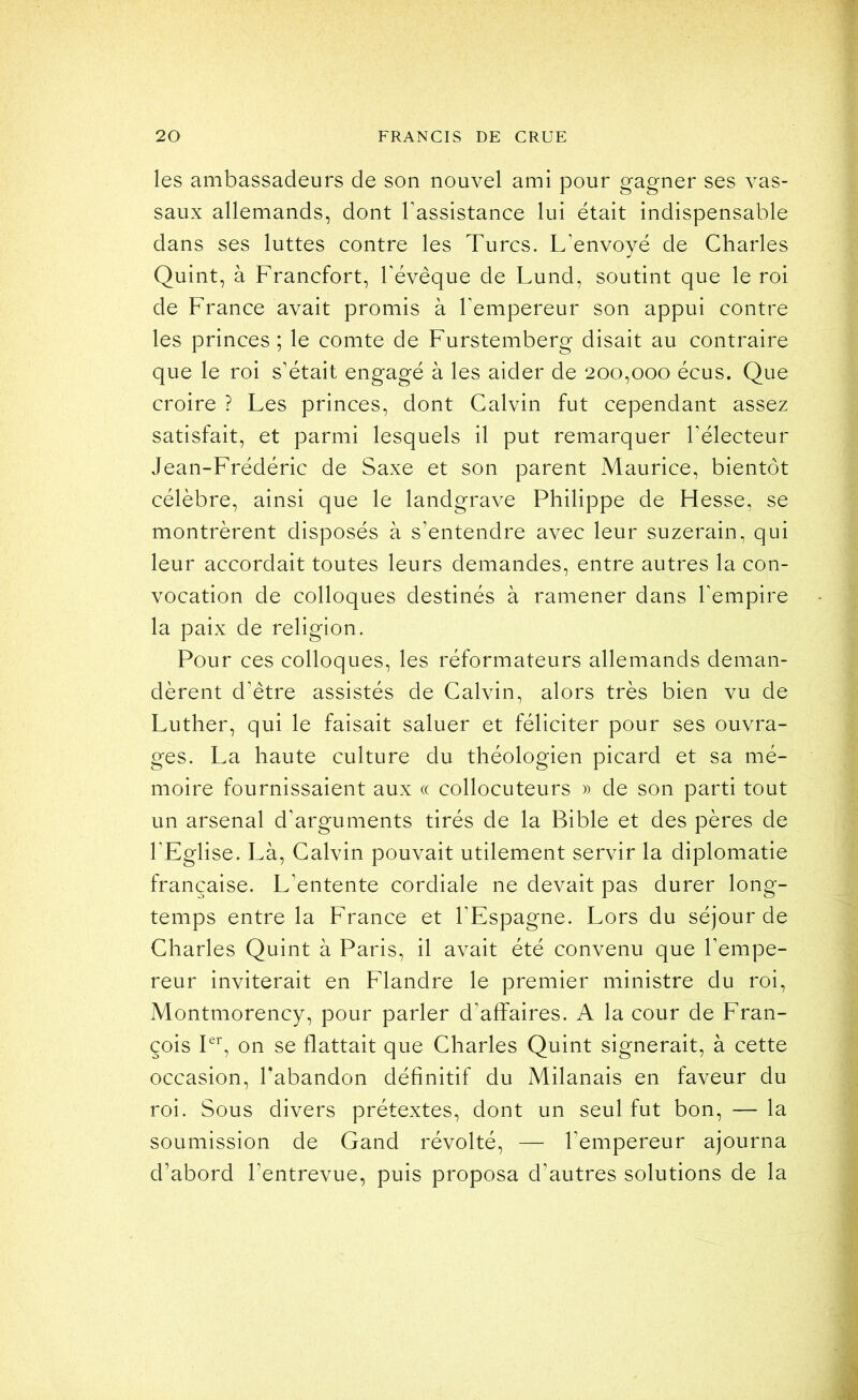 les ambassadeurs de son nouvel ami pour gagner ses vas- saux allemands, dont Tassistance lui était indispensable dans ses luttes contre les Turcs. L’envoyé de Charles Quint, à Francfort, l’évêque de Lund, soutint que le roi de France avait promis à l’empereur son appui contre les princes; le comte de Furstemberg disait au contraire que le roi s’était engagé à les aider de 200,000 écus. Que croire ? Les princes, dont Calvin fut cependant assez satisfait, et parmi lesquels il put remarquer l’électeur Jean-Frédéric de Saxe et son parent Maurice, bientôt célèbre, ainsi que le landgrave Philippe de Hesse, se montrèrent disposés à s’entendre avec leur suzerain, qui leur accordait toutes leurs demandes, entre autres la con- vocation de colloques destinés à ramener dans hempire la paix de religion. Pour ces colloques, les réformateurs allemands deman- dèrent d’être assistés de Calvin, alors très bien vu de Luther, qui le faisait saluer et féliciter pour ses ouvra- ges. La haute culture du théologien picard et sa mé- moire fournissaient aux « collocuteurs » de son parti tout un arsenal d’arguments tirés de la Bible et des pères de l’Eglise. Là, Calvin pouvait utilement servir la diplomatie française. L’entente cordiale ne devait pas durer long- temps entre la France et l’Espagne. Lors du séjour de Charles Quint à Paris, il avait été convenu que l’empe- reur inviterait en Flandre le premier ministre du roi. Montmorency, pour parler d’affaires. A la cour de Fran- çois Fb on se flattait que Charles Quint signerait, à cette occasion, l’abandon définitif du Milanais en faveur du roi. Sous divers prétextes, dont un seul fut bon, — la soumission de Gand révolté, — l’empereur ajourna d’abord l’entrevue, puis proposa d’autres solutions de la