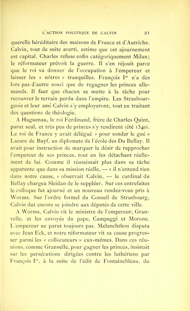 querelle héréditaire des maisons de France et d’Autriche. Calvin, tout de suite averti, estime que cet ajournement est capital. Charles refuse enfin catégoriquement Milan; le réformateur prévoit la guerre. Il s’en réjouit parce que le roi va donner de l’occupation à l’empereur et laisser les « nôtres )) tranquilles. François P’’ n’a dès lors pas d’autre souci que de regagner les princes alle- mands. Il faut que chacun se mette à la tâche pour recouvrer le terrain perdu dans l’empire. Les Strasbour- geois et leur ami Calvin s’y employèrent, tout en traitant des questions de théologie. A Haguenau, le roi Ferdinand, frère de Charles Quint, parut seul, et très peu de princes s’y rendirent (été 1540). Le roi de France y avait délégué « pour sonder le gué » Lazare de Baÿf, un diplomate de l’école des Du Bellay. Il avait pour instruction de marquer le désir de rapprocher l’empereur de ses princes, tout en les détachant réelle- ment de lui. Comme il réussissait plus dans sa tâche apparente que dans sa mission réelle, — « il n’entend rien dans notre cause, » observait Calvin, — le cardinal du Bellay chargea Sleidan de le suppléer. Sur ces entrefaites le colloque fut ajourné et un nouveau rendez-vous pris à Worms. Sur l’ordre formel du Conseil de Strasbourg, Calvin dut encore se joindre aux députés de cette ville. A Worms, Calvin vit le ministre de l’empereur, Gran- velle, et les envoyés du pape, Campeggi et Morone. L’empereur ne parut toujours pas. Melanchthon disputa avec Jean Eck, et notre réformateur vit sa cause progres- ser parmi les « collocuteurs » eux-mêmes. Dans ces réu- nions, comme Granvelle, pour gagner les princes, insistait sur les persécutions dirigées contre les luthériens par François Fb à la suite de l’édit de Fontainebleau, du