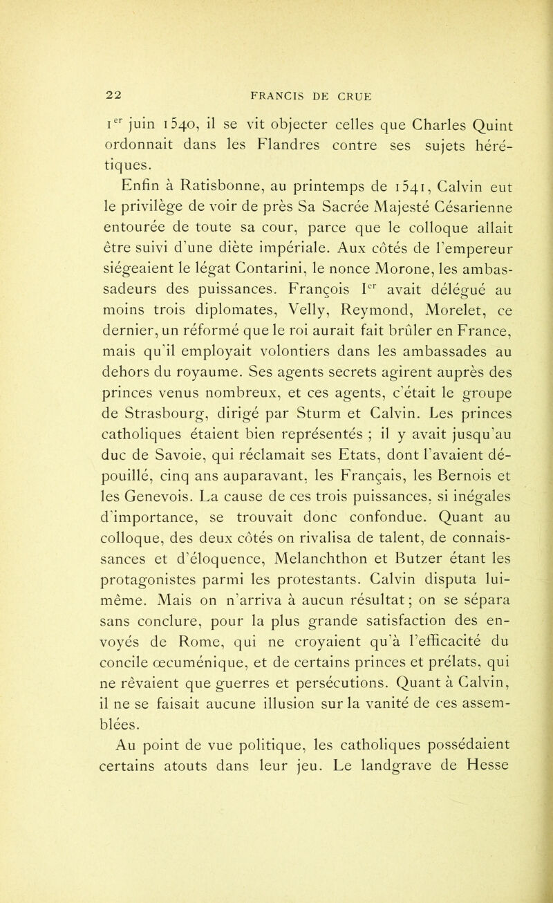 juin 1540, il se vit objecter celles que Charles Quint ordonnait dans les Flandres contre ses sujets héré- tiques. Enfin à Ratisbonne, au printemps de oqi, Calvin eut le privilège de voir de près Sa Sacrée Majesté Césarienne entourée de toute sa cour, parce que le colloque allait être suivi d’une diète impériale. Aux côtés de l’empereur siégeaient le légat Contarini, le nonce Morone, les ambas- sadeurs des puissances. François P'’ avait délégué au moins trois diplomates, Velly, Reymond, Morelet, ce dernier, un réformé que le roi aurait fait brûler en France, mais qu’il employait volontiers dans les ambassades au dehors du royaume. Ses agents secrets agirent auprès des princes venus nombreux, et ces agents, c'était le groupe de Strasbourg, dirigé par Sturm et Calvin. Les princes catholiques étaient bien représentés ; il y avait jusqu’au duc de Savoie, qui réclamait ses Etats, dont l’avaient dé- pouillé, cinq ans auparavant, les Français, les Bernois et les Genevois. La cause de ces trois puissances, si inégales d’importance, se trouvait donc confondue. Quant au colloque, des deux côtés on rivalisa de talent, de connais- sances et d’éloquence, Melanchthon et Butzer étant les protagonistes parmi les protestants. Calvin disputa lui- même. Mais on n’arriva à aucun résultat ; on se sépara sans conclure, pour la plus grande satisfaction des en- voyés de Rome, qui ne croyaient qu’à l’efficacité du concile oecuménique, et de certains princes et prélats, qui ne rêvaient que guerres et persécutions. Quant à Calvin, il ne se faisait aucune illusion sur la vanité de ces assem- blées. Au point de vue politique, les catholiques possédaient certains atouts dans leur jeu. Le landgrave de Hesse