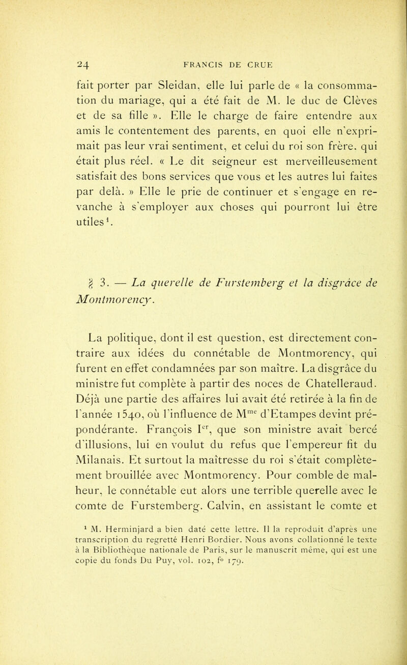 fait porter par Sleidan, elle lui parle de « la consomma- tion du mariage, qui a été fait de M. le duc de Glèves et de sa fille ». Elle le charge de faire entendre aux amis le contentement des parents, en quoi elle n’expri- mait pas leur vrai sentiment, et celui du roi son frère, qui était plus réel. c( Le dit seigneur est merveilleusement satisfait des bons services que vous et les autres lui faites par delà. » Elle le prie de continuer et s’engage en re- vanche à s’employer aux choses qui pourront lui être utiles L ^3. — La querelle de Fiirstemherg et la disgrâce de Montmorency'. La politique, dont il est question, est directement con- traire aux idées du connétable de Montmorency, qui furent en effet condamnées par son maître. La disgrâce du ministre fut complète à partir des noces de Chatelleraud. Déjà une partie des affaires lui avait été retirée à la fin de l’année 1540, où l’influence de d’Etampes devint pré- pondérante. Erançois Pb 4^e son ministre avait bercé d’illusions, lui en voulut du refus que l’empereur fit du Milanais. Et surtout la maîtresse du roi s’était complète- ment brouillée avec Montmorency. Pour comble de mal- heur, le connétable eut alors une terrible querelle avec le comte de Eurstemberg. Calvin, en assistant le comte et ^ M. Herminjard a bien daté cette lettre. 11 la reproduit d’après une transcription du regretté Henri Bordier. Nous avons collationné le texte à la Bibliothèque nationale de Paris, sur le manuscrit même, qui est une copie du fonds Du Puy, vol. 102, 179.