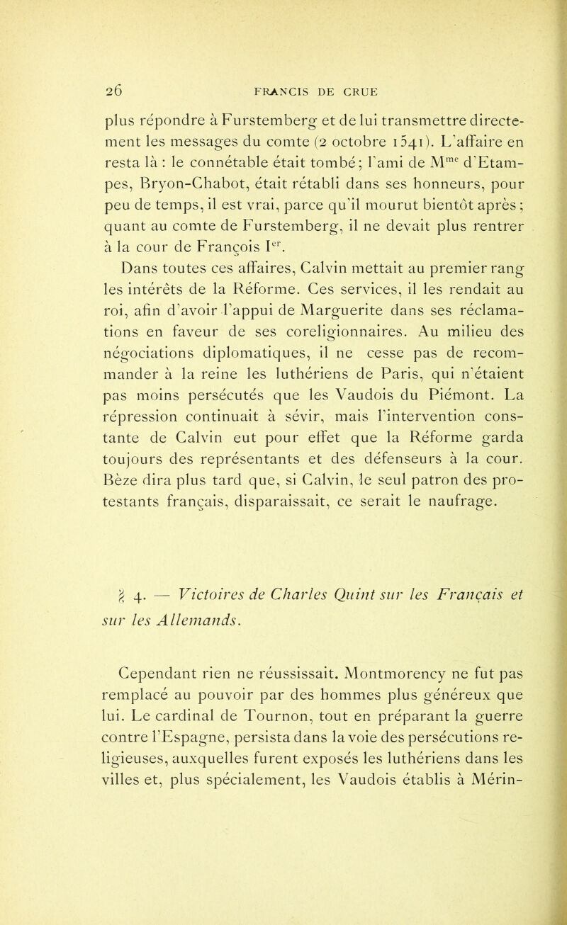 plus répondre à Furstemberg et de lui transmettre directe- ment les messages du comte (2 octobre 1541). L’affaire en resta là : le connétable était tombé; Tami de d’Etani- pes, Bryon-Chabot, était rétabli dans ses honneurs, pour peu de temps, il est vrai, parce qu’il mourut bientôt après ; quant au comte de Furstemberg, il ne devait plus rentrer à la cour de François Fb Dans toutes ces affaires, Calvin mettait au premier rang les intérêts de la Réforme. Ces services, il les rendait au roi, afin d’avoir l’appui de Marguerite dans ses réclama- tions en faveur de ses coreligionnaires. Au milieu des négociations diplomatiques, il ne cesse pas de recom- mander à la reine les luthériens de Paris, qui n’étaient pas moins persécutés que les Vaudois du Piémont. La répression continuait à sévir, mais l’intervention cons- tante de Calvin eut pour effet que la Réforme garda toujours des représentants et des défenseurs à la cour. Bèze dira plus tard que, si Calvin, le seul patron des pro- testants français, disparaissait, ce serait le naufrage. 4. — Victoires de Charles Quint sur les Français et sur les Allemands. Cependant rien ne réussissait. Montmorency ne fut pas remplacé au pouvoir par des hommes plus généreux que lui. Le cardinal de Tournon, tout en préparant la guerre contre l’Espagne, persista dans la voie des persécutions re- ligieuses, auxquelles furent exposés les luthériens dans les villes et, plus spécialement, les Vaudois établis à Mérin-