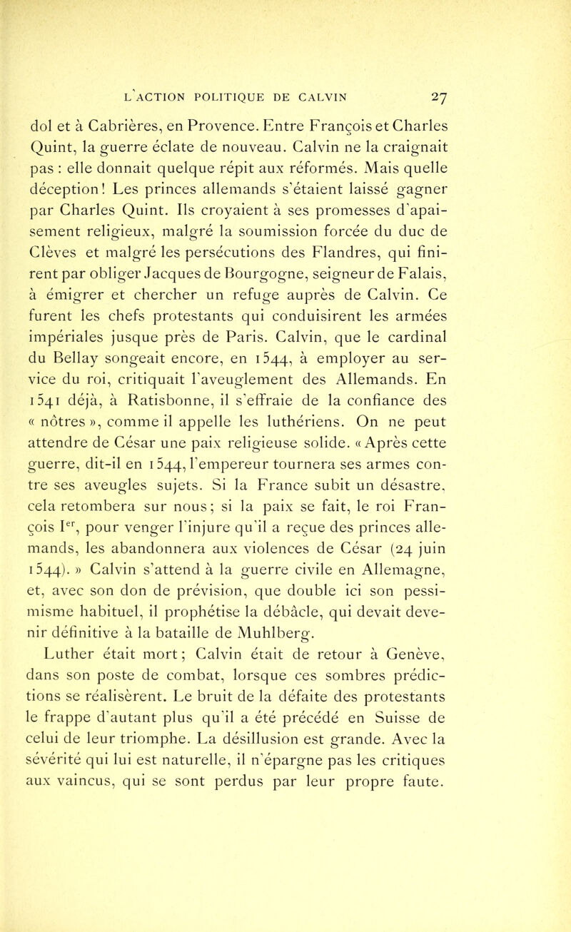 dol et à Cabrières, en Provence. Entre François et Charles Quint, la guerre éclate de nouveau. Calvin ne la craignait pas : elle donnait quelque répit aux réformés. Mais quelle déception! Les princes allemands s'étaient laissé gagner par Charles Quint. Ils croyaient à ses promesses d'apai- sement religieux, malgré la soumission forcée du duc de Clèves et malgré les persécutions des Flandres, qui fini- rent par obliger Jacques de Bourgogne, seigneur de Falais, à émigrer et chercher un refuge auprès de Calvin. Ce furent les chefs protestants qui conduisirent les armées impériales jusque près de Paris. Calvin, que le cardinal du Bellay songeait encore, en 1544, à employer au ser- vice du roi, critiquait l'aveuglement des Allemands. En 1541 déjà, à Ratisbonne, il s'efiFraie de la confiance des (( nôtres», comme il appelle les luthériens. On ne peut attendre de César une paix religieuse solide. «Après cette guerre, dit-il en 1544, l’empereur tournera ses armes con- tre ses aveugles sujets. Si la France subit un désastre, cela retombera sur nous; si la paix se fait, le roi Fran- çois Pb pour venger Pinjure qu'il a reçue des princes alle- mands, les abandonnera aux violences de César (24 juin 1544). » Calvin s'attend à la guerre civile en Allemagne, et, avec son don de prévision, que double ici son pessi- misme habituel, il prophétise la débâcle, qui devait deve- nir définitive à la bataille de Muhlberg. Luther était mort ; Calvin était de retour à Genève, dans son poste de combat, lorsque ces sombres prédic- tions se réalisèrent. Le bruit de la défaite des protestants le frappe d'autant plus qu'il a été précédé en Suisse de celui de leur triomphe. La désillusion est grande. Avec la sévérité qui lui est naturelle, il n'épargne pas les critiques aux vaincus, qui se sont perdus par leur propre faute.