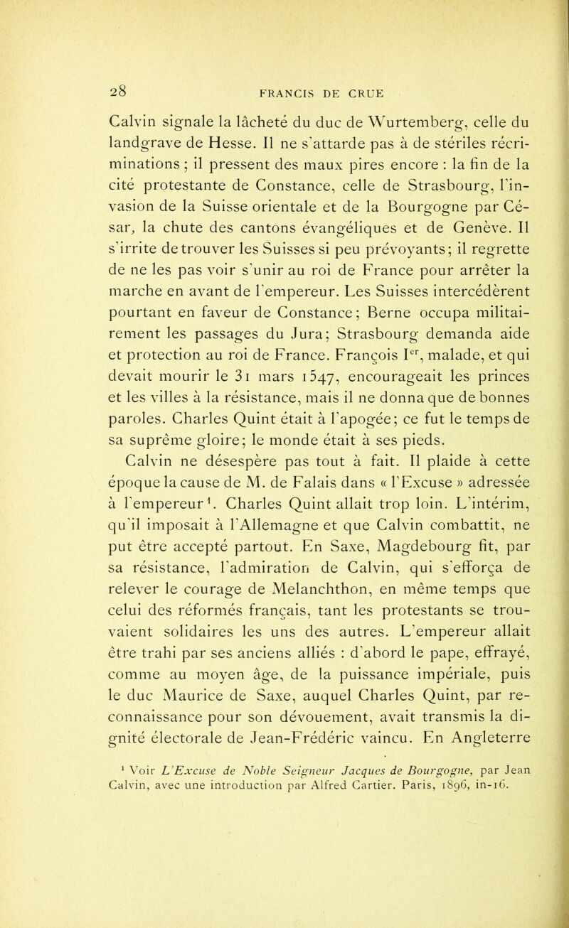 Calvin signale la lâcheté du duc de Wurtemberg, celle du landgrave de Hesse. Il ne s’attarde pas à de stériles récri- minations ; il pressent des maux pires encore : la fin de la cité protestante de Constance, celle de Strasbourg, l’in- vasion de la Suisse orientale et de la Bourgogne par Cé- sar^ la chute des cantons évangéliques et de Genève. Il s’irrite de trouver les Suisses si peu prévoyants; il regrette de ne les pas voir s’unir au roi de France pour arrêter la marche en avant de l’empereur. Les Suisses intercédèrent pourtant en faveur de Constance ; Berne occupa militai- rement les passages du Jura; Strasbourg demanda aide et protection au roi de France. François P’’, malade, et qui devait mourir le 3i mars iSqy, encourageait les princes et les villes à la résistance, mais il ne donna que de bonnes paroles. Charles Quint était à l’apogée; ce fut le temps de sa suprême gloire; le monde était à ses pieds. Calvin ne désespère pas tout à fait. Il plaide à cette époque la cause de M. de Falais dans « l’Excuse » adressée à l’empereur L Charles Quint allait trop loin. L’intérim, qu’il imposait à l’Allemagne et que Calvin combattit, ne put être accepté partout. En Saxe, Magdebourg fît, par sa résistance, l’admiration de Calvin, qui s’efforça de relever le courage de Melanchthon, en même temps que celui des réformés français, tant les protestants se trou- vaient solidaires les uns des autres. L’empereur allait être trahi par ses anciens alliés : d’abord le pape, effrayé, comme au moyen âge, de la puissance impériale, puis le duc Maurice de Saxe, auquel Charles Quint, par re- connaissance pour son dévouement, avait transmis la di- gnité électorale de Jean-Frédéric vaincu. En Angleterre ^ Voir L’Excuse de Noble Seigneur Jacques de Bourgogne, par Jean Calvin, avec une introduction par Alfred Cartier. Paris, 1896, in-16.