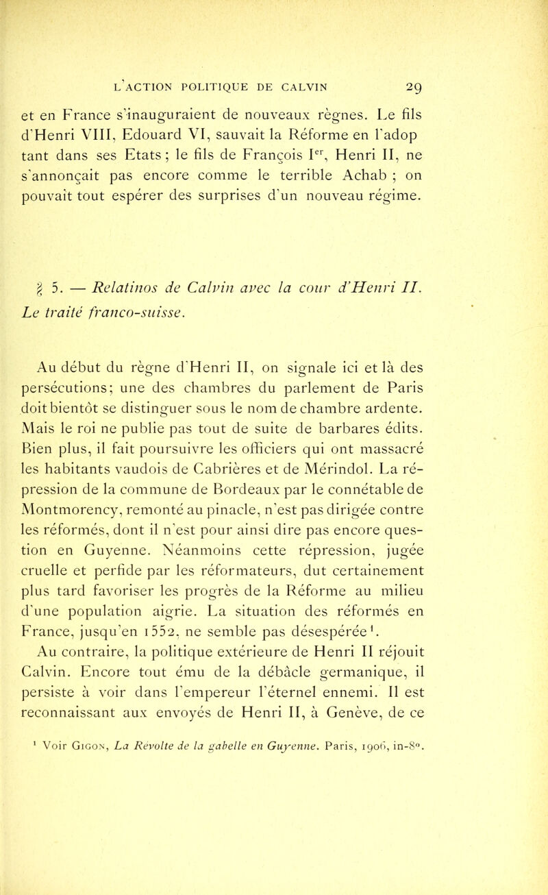 et en France s’inauguraient de nouveaux règnes. Le fils d’Henri VIII, Edouard VI, sauvait la Réforme en l’adop tant dans ses Etats; le fils de Erançois L^ Henri II, ne s’annoncait pas encore comme le terrible Achab ; on pouvait tout espérer des surprises d’un nouveau régime. g 5. — Relatinos de Calvin avec la cour d'Henri II. Le traité franco-suisse. Au début du règne d’Henri II, on signale ici et là des persécutions; une des chambres du parlement de Paris doit bientôt se distinguer sous le nom de chambre ardente. Mais le roi ne publie pas tout de suite de barbares édits. Bien plus, il fait poursuivre les officiers qui ont massacré les habitants vaudois de Cabrières et de Mérindol. La ré- pression de la commune de Bordeaux par le connétable de xMontmorency, remonté au pinacle, n’est pas dirigée contre les réformés, dont il n’est pour ainsi dire pas encore ques- tion en Guyenne. Néanmoins cette répression, jugée cruelle et perfide par les réformateurs, dut certainement plus tard favoriser les progrès de la Réforme au milieu d’une population aigrie. La situation des réformés en France, jusqu’en i552, ne semble pas désespérée h Au contraire, la politique extérieure de Henri II réjouit Calvin. Encore tout ému de la débâcle germanique, il persiste à voir dans l’empereur l’éternel ennemi. Il est reconnaissant aux envoyés de Henri II, à Genève, de ce ^ Voir Gigon, La Révolté de la gabelle en Guyenne. Paris, 1906, in-8L